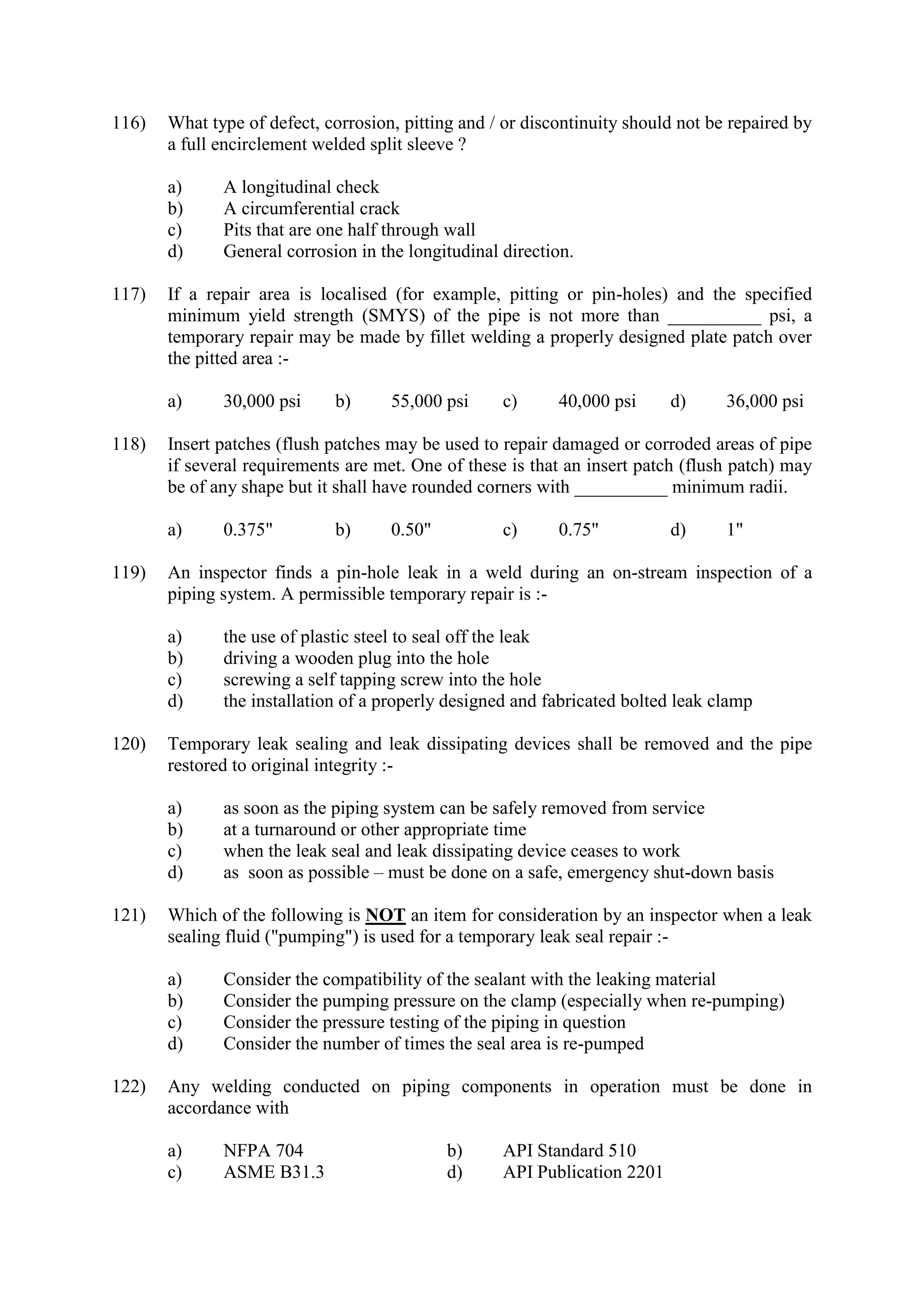 116) What type of defect, corrosion, pitting and / or discontinuity should not be repaired by
a full encirclement welded split sleeve ?
a) A longitudinal check
b) A circumferential crack
c) Pits that are one half through wall
d) General corrosion in the longitudinal direction.
117) If a repair area is localised (for example, pitting or pin-holes) and the specified
minimum yield strength (SMYS) of the pipe is not more than __________ psi, a
temporary repair may be made by fillet welding a properly designed plate patch over
the pitted area :-
a) 30,000 psi b) 55,000 psi c) 40,000 psi d) 36,000 psi
118) Insert patches (flush patches may be used to repair damaged or corroded areas of pipe
if several requirements are met. One of these is that an insert patch (flush patch) may
be of any shape but it shall have rounded corners with __________ minimum radii.
a) 0.375" b) 0.50" c) 0.75" d) 1"
119) An inspector finds a pin-hole leak in a weld during an on-stream inspection of a
piping system. A permissible temporary repair is :-
a) the use of plastic steel to seal off the leak
b) driving a wooden plug into the hole
c) screwing a self tapping screw into the hole
d) the installation of a properly designed and fabricated bolted leak clamp
120) Temporary leak sealing and leak dissipating devices shall be removed and the pipe
restored to original integrity :-
a) as soon as the piping system can be safely removed from service
b) at a turnaround or other appropriate time
c) when the leak seal and leak dissipating device ceases to work
d) as soon as possible – must be done on a safe, emergency shut-down basis
121) Which of the following is NOT an item for consideration by an inspector when a leak
sealing fluid ("pumping") is used for a temporary leak seal repair :-
a) Consider the compatibility of the sealant with the leaking material
b) Consider the pumping pressure on the clamp (especially when re-pumping)
c) Consider the pressure testing of the piping in question
d) Consider the number of times the seal area is re-pumped
122) Any welding conducted on piping components in operation must be done in
accordance with
a) NFPA 704 b) API Standard 510
c) ASME B31.3 d) API Publication 2201
 