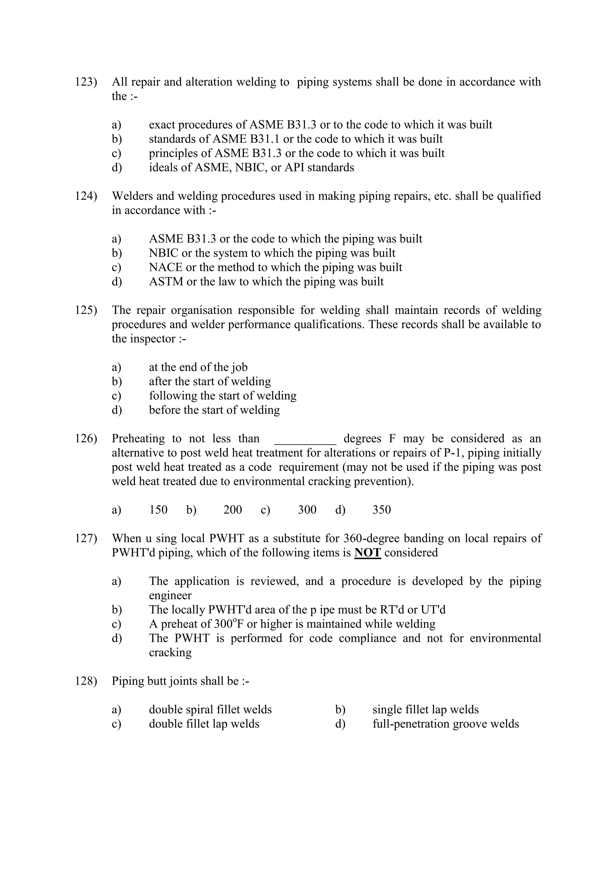 123) All repair and alteration welding to piping systems shall be done in accordance with
the :-
a) exact procedures of ASME B31.3 or to the code to which it was built
b) standards of ASME B31.1 or the code to which it was built
c) principles of ASME B31.3 or the code to which it was built
d) ideals of ASME, NBIC, or API standards
124) Welders and welding procedures used in making piping repairs, etc. shall be qualified
in accordance with :-
a) ASME B31.3 or the code to which the piping was built
b) NBIC or the system to which the piping was built
c) NACE or the method to which the piping was built
d) ASTM or the law to which the piping was built
125) The repair organisation responsible for welding shall maintain records of welding
procedures and welder performance qualifications. These records shall be available to
the inspector :-
a) at the end of the job
b) after the start of welding
c) following the start of welding
d) before the start of welding
126) Preheating to not less than __________ degrees F may be considered as an
alternative to post weld heat treatment for alterations or repairs of P-1, piping initially
post weld heat treated as a code requirement (may not be used if the piping was post
weld heat treated due to environmental cracking prevention).
a) 150 b) 200 c) 300 d) 350
127) When u sing local PWHT as a substitute for 360-degree banding on local repairs of
PWHT'd piping, which of the following items is NOT considered
a) The application is reviewed, and a procedure is developed by the piping
engineer
b) The locally PWHT'd area of the p ipe must be RT'd or UT'd
c) A preheat of 300o
F or higher is maintained while welding
d) The PWHT is performed for code compliance and not for environmental
cracking
128) Piping butt joints shall be :-
a) double spiral fillet welds b) single fillet lap welds
c) double fillet lap welds d) full-penetration groove welds
 