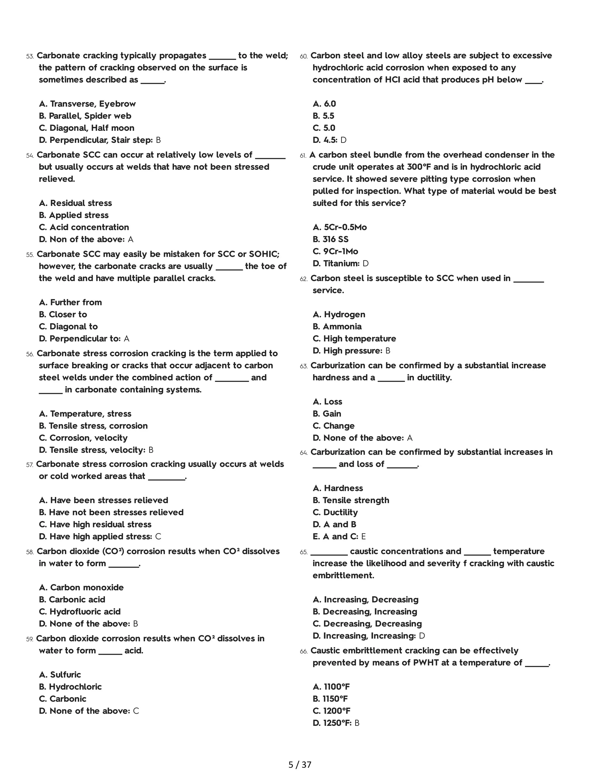 53. Carbonate cracking typically propagates ________ to the weld;
the pattern of cracking observed on the surface is
sometimes described as _______.
A. Transverse, Eyebrow
B. Parallel, Spider web
C. Diagonal, Half moon
D. Perpendicular, Stair step: B
54. Carbonate SCC can occur at relatively low levels of _________
but usually occurs at welds that have not been stressed
relieved.
A. Residual stress
B. Applied stress
C. Acid concentration
D. Non of the above: A
55. Carbonate SCC may easily be mistaken for SCC or SOHIC;
however, the carbonate cracks are usually ________ the toe of
the weld and have multiple parallel cracks.
A. Further from
B. Closer to
C. Diagonal to
D. Perpendicular to: A
56. Carbonate stress corrosion cracking is the term applied to
surface breaking or cracks that occur adjacent to carbon
steel welds under the combined action of __________ and
_______ in carbonate containing systems.
A. Temperature, stress
B. Tensile stress, corrosion
C. Corrosion, velocity
D. Tensile stress, velocity: B
57. Carbonate stress corrosion cracking usually occurs at welds
or cold worked areas that ___________.
A. Have been stresses relieved
B. Have not been stresses relieved
C. Have high residual stress
D. Have high applied stress: C
58. Carbon dioxide (CO²) corrosion results when CO² dissolves
in water to form _________.
A. Carbon monoxide
B. Carbonic acid
C. Hydrofluoric acid
D. None of the above: B
59. Carbon dioxide corrosion results when CO² dissolves in
water to form _______ acid.
A. Sulfuric
B. Hydrochloric
C. Carbonic
D. None of the above: C
60. Carbon steel and low alloy steels are subject to excessive
hydrochloric acid corrosion when exposed to any
concentration of HCI acid that produces pH below _____.
A. 6.0
B. 5.5
C. 5.0
D. 4.5: D
61. A carbon steel bundle from the overhead condenser in the
crude unit operates at 300°F and is in hydrochloric acid
service. It showed severe pitting type corrosion when
pulled for inspection. What type of material would be best
suited for this service?
A. 5Cr-0.5Mo
B. 316 SS
C. 9Cr-1Mo
D. Titanium: D
62. Carbon steel is susceptible to SCC when used in _________
service.
A. Hydrogen
B. Ammonia
C. High temperature
D. High pressure: B
63. Carburization can be confirmed by a substantial increase
hardness and a ________ in ductility.
A. Loss
B. Gain
C. Change
D. None of the above: A
64. Carburization can be confirmed by substantial increases in
_______ and loss of _________.
A. Hardness
B. Tensile strength
C. Ductility
D. A and B
E. A and C: E
65. ___________ caustic concentrations and ________ temperature
increase the likelihood and severity f cracking with caustic
embrittlement.
A. Increasing, Decreasing
B. Decreasing, Increasing
C. Decreasing, Decreasing
D. Increasing, Increasing: D
66. Caustic embrittlement cracking can be effectively
prevented by means of PWHT at a temperature of _______.
A. 1100°F
B. 1150°F
C. 1200°F
D. 1250°F: B
5 / 37
 