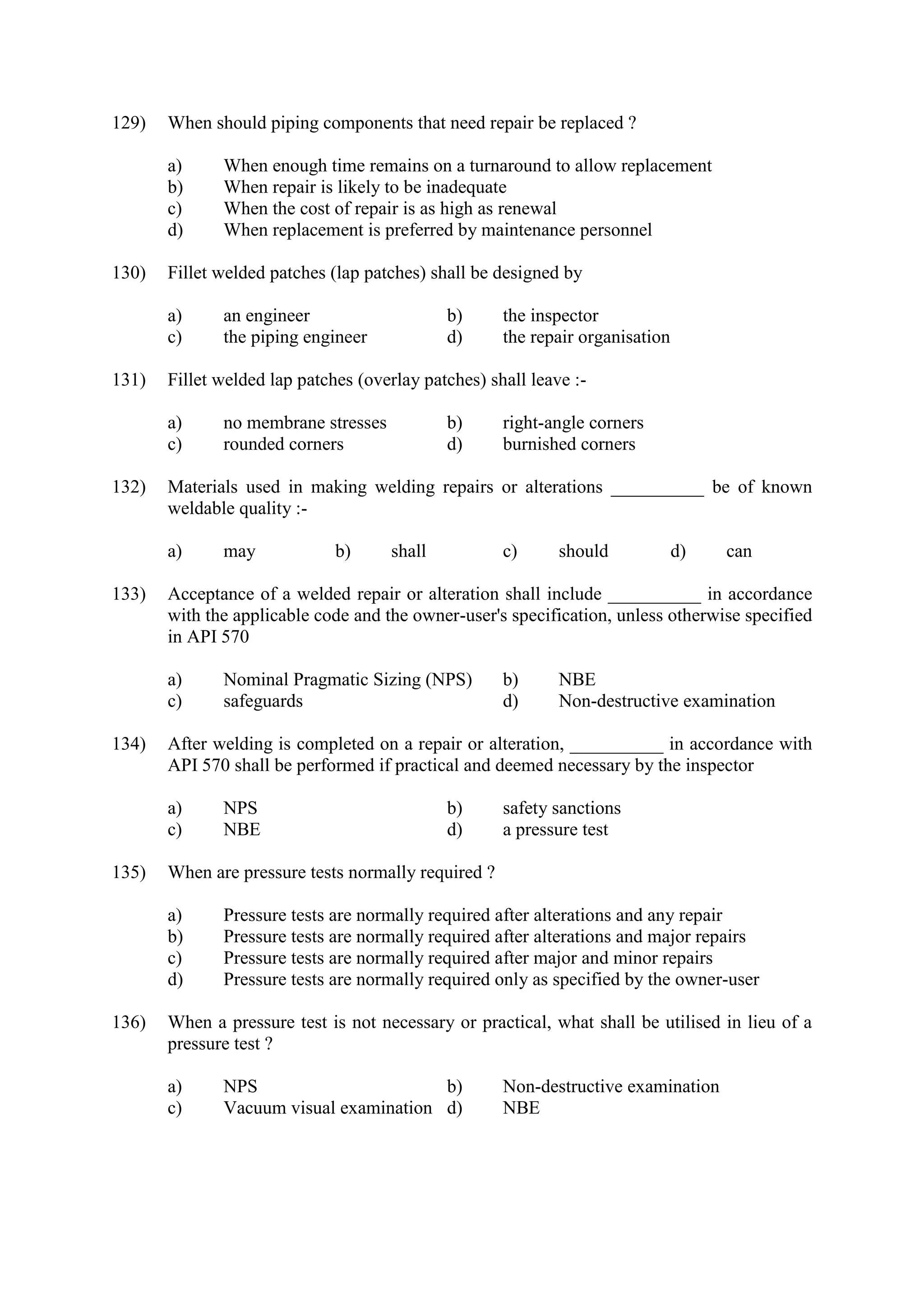 129) When should piping components that need repair be replaced ?
a) When enough time remains on a turnaround to allow replacement
b) When repair is likely to be inadequate
c) When the cost of repair is as high as renewal
d) When replacement is preferred by maintenance personnel
130) Fillet welded patches (lap patches) shall be designed by
a) an engineer b) the inspector
c) the piping engineer d) the repair organisation
131) Fillet welded lap patches (overlay patches) shall leave :-
a) no membrane stresses b) right-angle corners
c) rounded corners d) burnished corners
132) Materials used in making welding repairs or alterations __________ be of known
weldable quality :-
a) may b) shall c) should d) can
133) Acceptance of a welded repair or alteration shall include __________ in accordance
with the applicable code and the owner-user's specification, unless otherwise specified
in API 570
a) Nominal Pragmatic Sizing (NPS) b) NBE
c) safeguards d) Non-destructive examination
134) After welding is completed on a repair or alteration, __________ in accordance with
API 570 shall be performed if practical and deemed necessary by the inspector
a) NPS b) safety sanctions
c) NBE d) a pressure test
135) When are pressure tests normally required ?
a) Pressure tests are normally required after alterations and any repair
b) Pressure tests are normally required after alterations and major repairs
c) Pressure tests are normally required after major and minor repairs
d) Pressure tests are normally required only as specified by the owner-user
136) When a pressure test is not necessary or practical, what shall be utilised in lieu of a
pressure test ?
a) NPS b) Non-destructive examination
c) Vacuum visual examination d) NBE
 