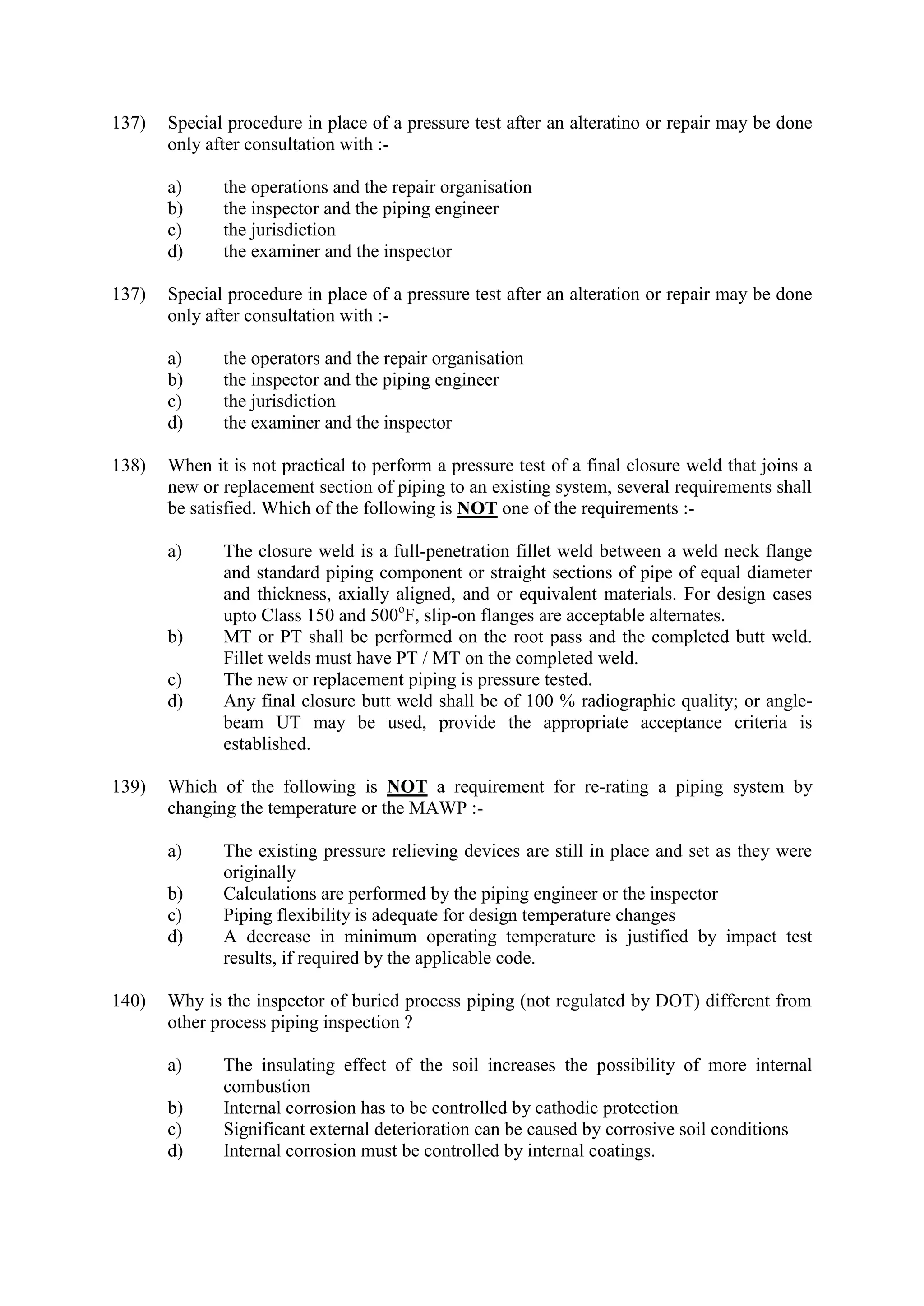 137) Special procedure in place of a pressure test after an alteratino or repair may be done
only after consultation with :-
a) the operations and the repair organisation
b) the inspector and the piping engineer
c) the jurisdiction
d) the examiner and the inspector
137) Special procedure in place of a pressure test after an alteration or repair may be done
only after consultation with :-
a) the operators and the repair organisation
b) the inspector and the piping engineer
c) the jurisdiction
d) the examiner and the inspector
138) When it is not practical to perform a pressure test of a final closure weld that joins a
new or replacement section of piping to an existing system, several requirements shall
be satisfied. Which of the following is NOT one of the requirements :-
a) The closure weld is a full-penetration fillet weld between a weld neck flange
and standard piping component or straight sections of pipe of equal diameter
and thickness, axially aligned, and or equivalent materials. For design cases
upto Class 150 and 500o
F, slip-on flanges are acceptable alternates.
b) MT or PT shall be performed on the root pass and the completed butt weld.
Fillet welds must have PT / MT on the completed weld.
c) The new or replacement piping is pressure tested.
d) Any final closure butt weld shall be of 100 % radiographic quality; or angle-
beam UT may be used, provide the appropriate acceptance criteria is
established.
139) Which of the following is NOT a requirement for re-rating a piping system by
changing the temperature or the MAWP :-
a) The existing pressure relieving devices are still in place and set as they were
originally
b) Calculations are performed by the piping engineer or the inspector
c) Piping flexibility is adequate for design temperature changes
d) A decrease in minimum operating temperature is justified by impact test
results, if required by the applicable code.
140) Why is the inspector of buried process piping (not regulated by DOT) different from
other process piping inspection ?
a) The insulating effect of the soil increases the possibility of more internal
combustion
b) Internal corrosion has to be controlled by cathodic protection
c) Significant external deterioration can be caused by corrosive soil conditions
d) Internal corrosion must be controlled by internal coatings.
 