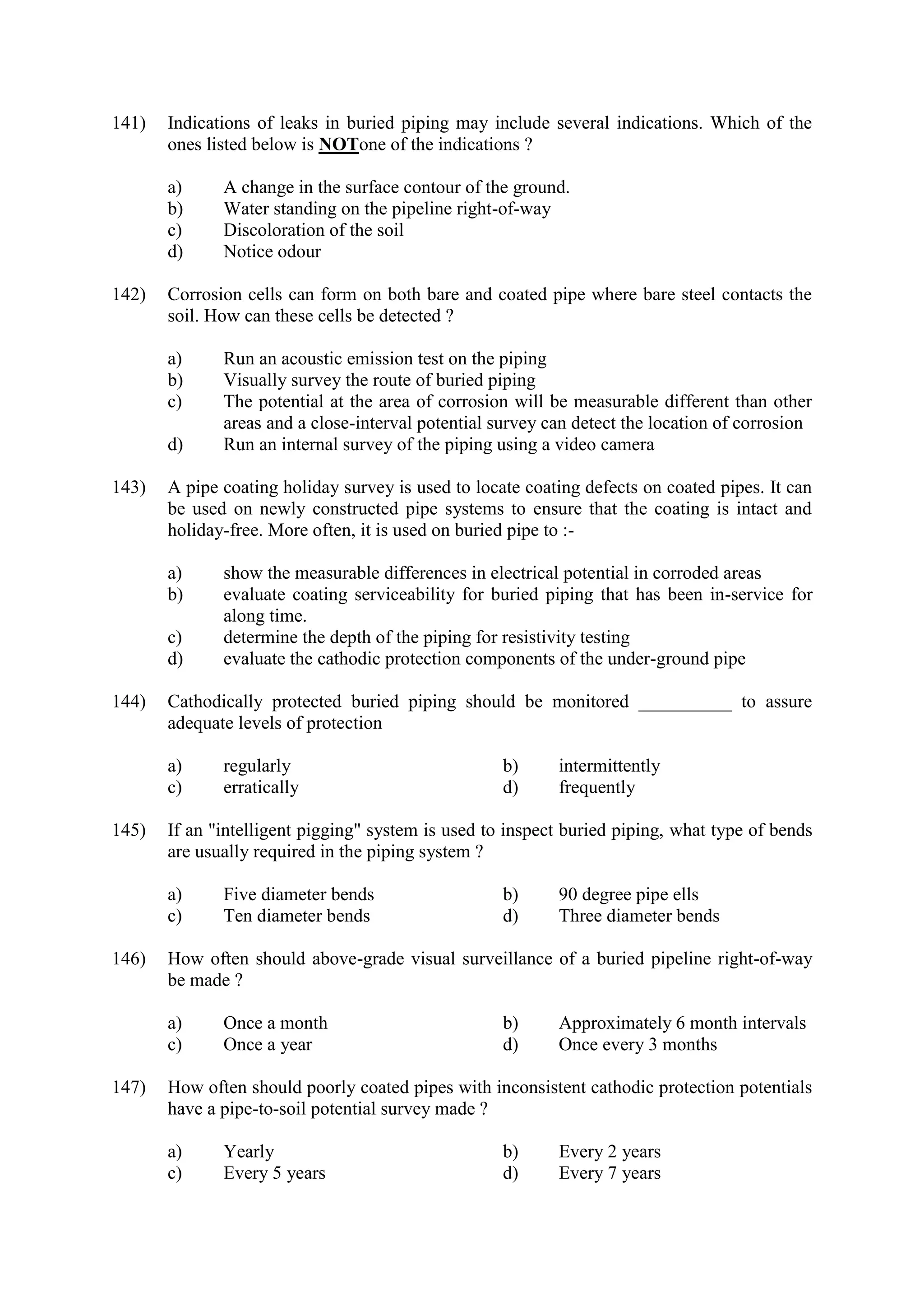 141) Indications of leaks in buried piping may include several indications. Which of the
ones listed below is NOTone of the indications ?
a) A change in the surface contour of the ground.
b) Water standing on the pipeline right-of-way
c) Discoloration of the soil
d) Notice odour
142) Corrosion cells can form on both bare and coated pipe where bare steel contacts the
soil. How can these cells be detected ?
a) Run an acoustic emission test on the piping
b) Visually survey the route of buried piping
c) The potential at the area of corrosion will be measurable different than other
areas and a close-interval potential survey can detect the location of corrosion
d) Run an internal survey of the piping using a video camera
143) A pipe coating holiday survey is used to locate coating defects on coated pipes. It can
be used on newly constructed pipe systems to ensure that the coating is intact and
holiday-free. More often, it is used on buried pipe to :-
a) show the measurable differences in electrical potential in corroded areas
b) evaluate coating serviceability for buried piping that has been in-service for
along time.
c) determine the depth of the piping for resistivity testing
d) evaluate the cathodic protection components of the under-ground pipe
144) Cathodically protected buried piping should be monitored __________ to assure
adequate levels of protection
a) regularly b) intermittently
c) erratically d) frequently
145) If an "intelligent pigging" system is used to inspect buried piping, what type of bends
are usually required in the piping system ?
a) Five diameter bends b) 90 degree pipe ells
c) Ten diameter bends d) Three diameter bends
146) How often should above-grade visual surveillance of a buried pipeline right-of-way
be made ?
a) Once a month b) Approximately 6 month intervals
c) Once a year d) Once every 3 months
147) How often should poorly coated pipes with inconsistent cathodic protection potentials
have a pipe-to-soil potential survey made ?
a) Yearly b) Every 2 years
c) Every 5 years d) Every 7 years
 