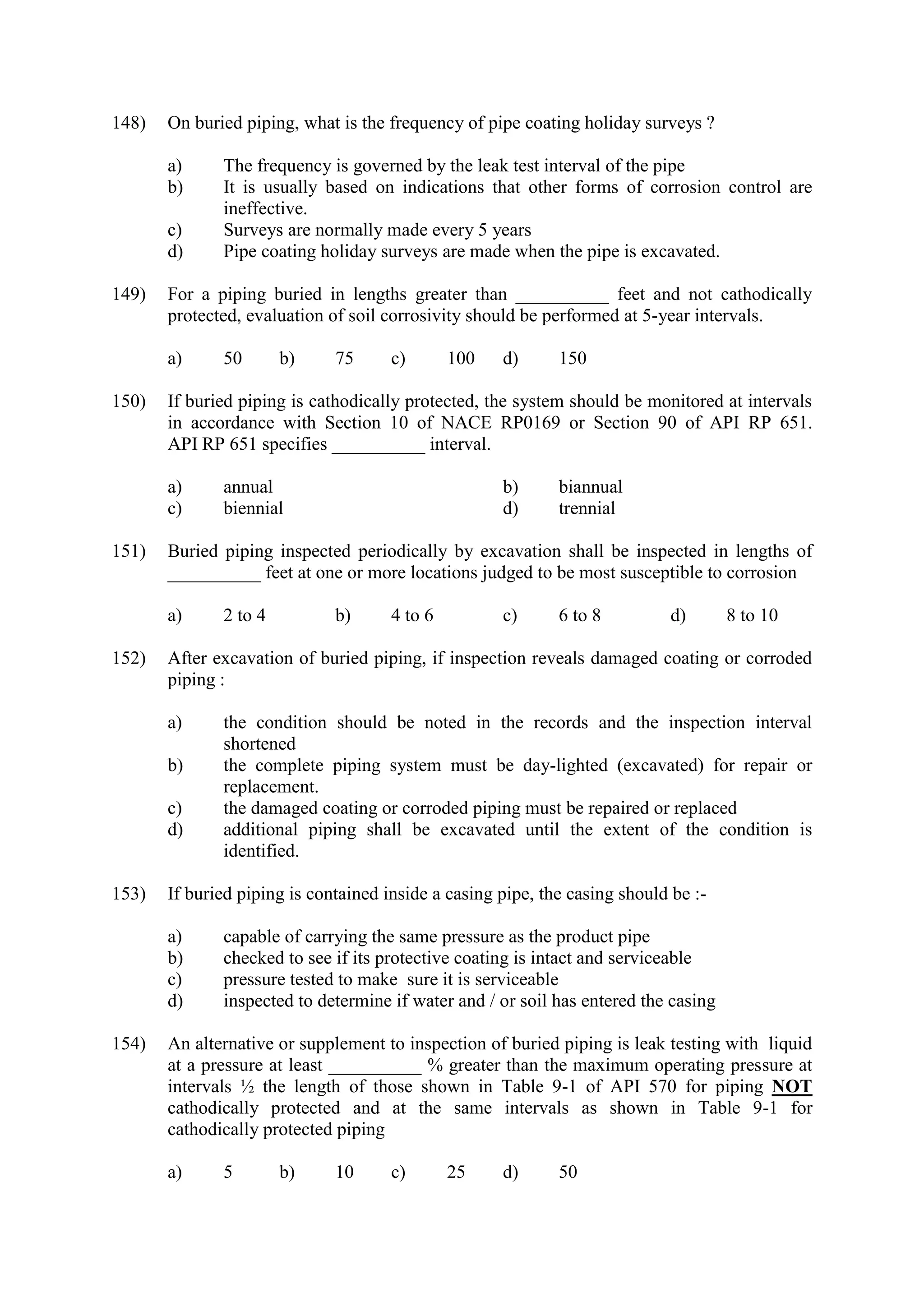 148) On buried piping, what is the frequency of pipe coating holiday surveys ?
a) The frequency is governed by the leak test interval of the pipe
b) It is usually based on indications that other forms of corrosion control are
ineffective.
c) Surveys are normally made every 5 years
d) Pipe coating holiday surveys are made when the pipe is excavated.
149) For a piping buried in lengths greater than __________ feet and not cathodically
protected, evaluation of soil corrosivity should be performed at 5-year intervals.
a) 50 b) 75 c) 100 d) 150
150) If buried piping is cathodically protected, the system should be monitored at intervals
in accordance with Section 10 of NACE RP0169 or Section 90 of API RP 651.
API RP 651 specifies __________ interval.
a) annual b) biannual
c) biennial d) trennial
151) Buried piping inspected periodically by excavation shall be inspected in lengths of
__________ feet at one or more locations judged to be most susceptible to corrosion
a) 2 to 4 b) 4 to 6 c) 6 to 8 d) 8 to 10
152) After excavation of buried piping, if inspection reveals damaged coating or corroded
piping :
a) the condition should be noted in the records and the inspection interval
shortened
b) the complete piping system must be day-lighted (excavated) for repair or
replacement.
c) the damaged coating or corroded piping must be repaired or replaced
d) additional piping shall be excavated until the extent of the condition is
identified.
153) If buried piping is contained inside a casing pipe, the casing should be :-
a) capable of carrying the same pressure as the product pipe
b) checked to see if its protective coating is intact and serviceable
c) pressure tested to make sure it is serviceable
d) inspected to determine if water and / or soil has entered the casing
154) An alternative or supplement to inspection of buried piping is leak testing with liquid
at a pressure at least __________ % greater than the maximum operating pressure at
intervals ½ the length of those shown in Table 9-1 of API 570 for piping NOT
cathodically protected and at the same intervals as shown in Table 9-1 for
cathodically protected piping
a) 5 b) 10 c) 25 d) 50
 