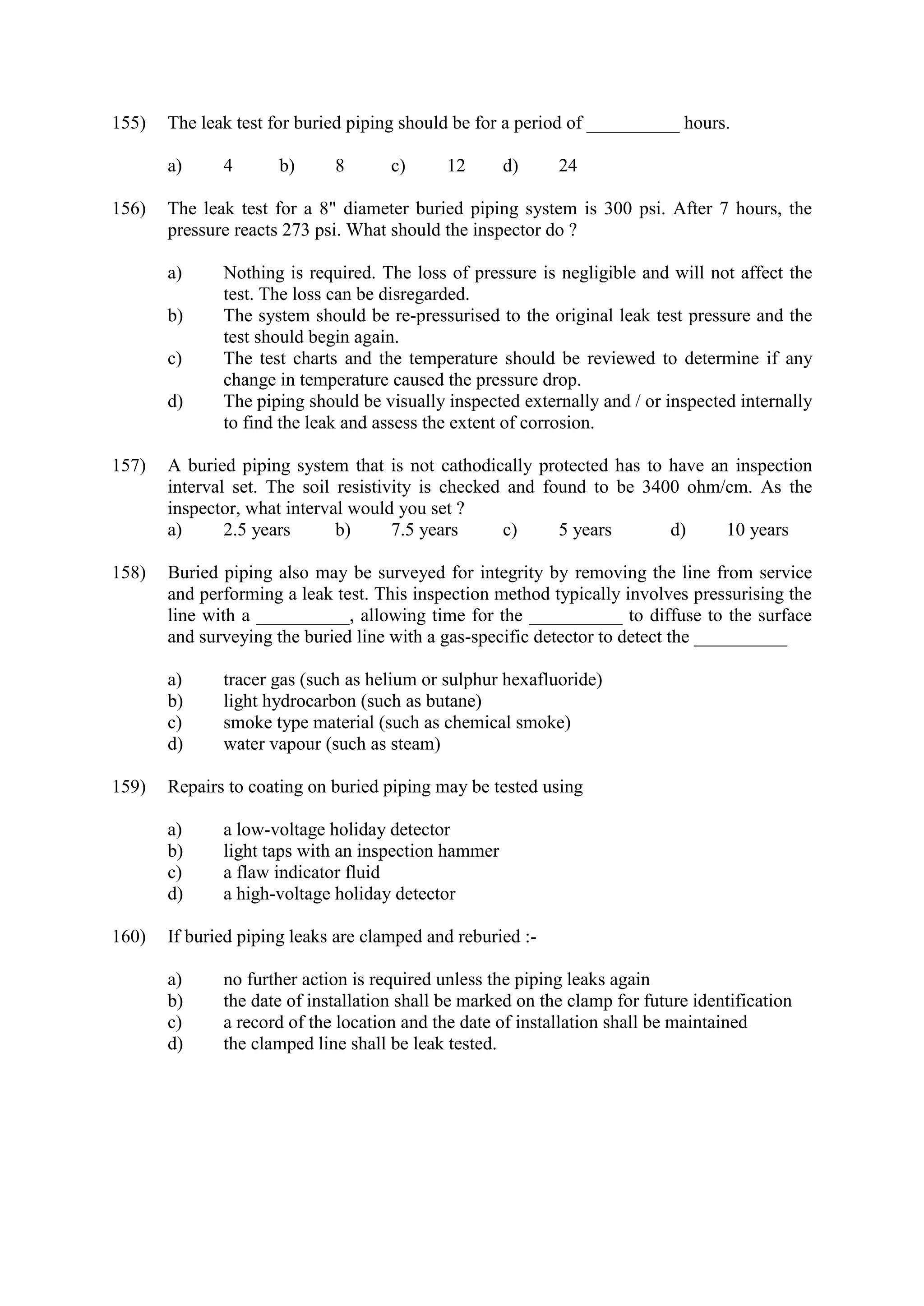 155) The leak test for buried piping should be for a period of __________ hours.
a) 4 b) 8 c) 12 d) 24
156) The leak test for a 8" diameter buried piping system is 300 psi. After 7 hours, the
pressure reacts 273 psi. What should the inspector do ?
a) Nothing is required. The loss of pressure is negligible and will not affect the
test. The loss can be disregarded.
b) The system should be re-pressurised to the original leak test pressure and the
test should begin again.
c) The test charts and the temperature should be reviewed to determine if any
change in temperature caused the pressure drop.
d) The piping should be visually inspected externally and / or inspected internally
to find the leak and assess the extent of corrosion.
157) A buried piping system that is not cathodically protected has to have an inspection
interval set. The soil resistivity is checked and found to be 3400 ohm/cm. As the
inspector, what interval would you set ?
a) 2.5 years b) 7.5 years c) 5 years d) 10 years
158) Buried piping also may be surveyed for integrity by removing the line from service
and performing a leak test. This inspection method typically involves pressurising the
line with a __________, allowing time for the __________ to diffuse to the surface
and surveying the buried line with a gas-specific detector to detect the __________
a) tracer gas (such as helium or sulphur hexafluoride)
b) light hydrocarbon (such as butane)
c) smoke type material (such as chemical smoke)
d) water vapour (such as steam)
159) Repairs to coating on buried piping may be tested using
a) a low-voltage holiday detector
b) light taps with an inspection hammer
c) a flaw indicator fluid
d) a high-voltage holiday detector
160) If buried piping leaks are clamped and reburied :-
a) no further action is required unless the piping leaks again
b) the date of installation shall be marked on the clamp for future identification
c) a record of the location and the date of installation shall be maintained
d) the clamped line shall be leak tested.
 