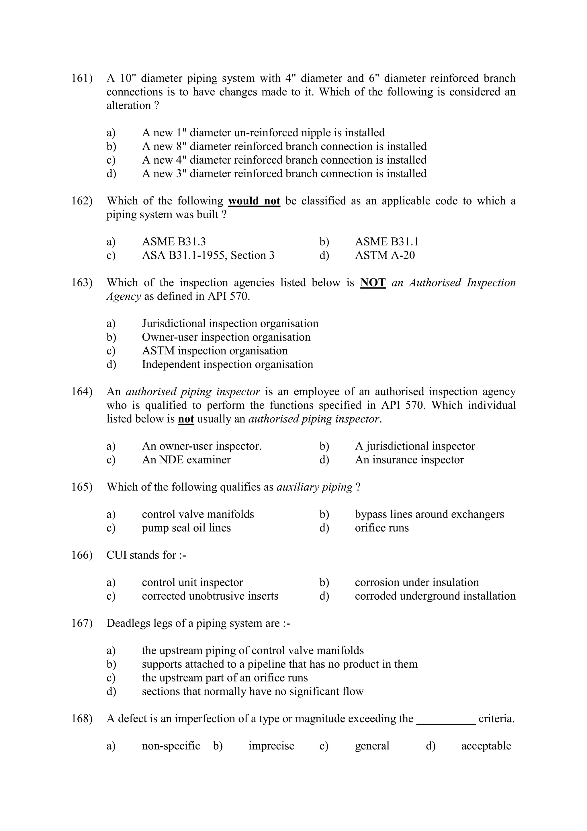 161) A 10" diameter piping system with 4" diameter and 6" diameter reinforced branch
connections is to have changes made to it. Which of the following is considered an
alteration ?
a) A new 1" diameter un-reinforced nipple is installed
b) A new 8" diameter reinforced branch connection is installed
c) A new 4" diameter reinforced branch connection is installed
d) A new 3" diameter reinforced branch connection is installed
162) Which of the following would not be classified as an applicable code to which a
piping system was built ?
a) ASME B31.3 b) ASME B31.1
c) ASA B31.1-1955, Section 3 d) ASTM A-20
163) Which of the inspection agencies listed below is NOT an Authorised Inspection
Agency as defined in API 570.
a) Jurisdictional inspection organisation
b) Owner-user inspection organisation
c) ASTM inspection organisation
d) Independent inspection organisation
164) An authorised piping inspector is an employee of an authorised inspection agency
who is qualified to perform the functions specified in API 570. Which individual
listed below is not usually an authorised piping inspector.
a) An owner-user inspector. b) A jurisdictional inspector
c) An NDE examiner d) An insurance inspector
165) Which of the following qualifies as auxiliary piping ?
a) control valve manifolds b) bypass lines around exchangers
c) pump seal oil lines d) orifice runs
166) CUI stands for :-
a) control unit inspector b) corrosion under insulation
c) corrected unobtrusive inserts d) corroded underground installation
167) Deadlegs legs of a piping system are :-
a) the upstream piping of control valve manifolds
b) supports attached to a pipeline that has no product in them
c) the upstream part of an orifice runs
d) sections that normally have no significant flow
168) A defect is an imperfection of a type or magnitude exceeding the __________ criteria.
a) non-specific b) imprecise c) general d) acceptable
 