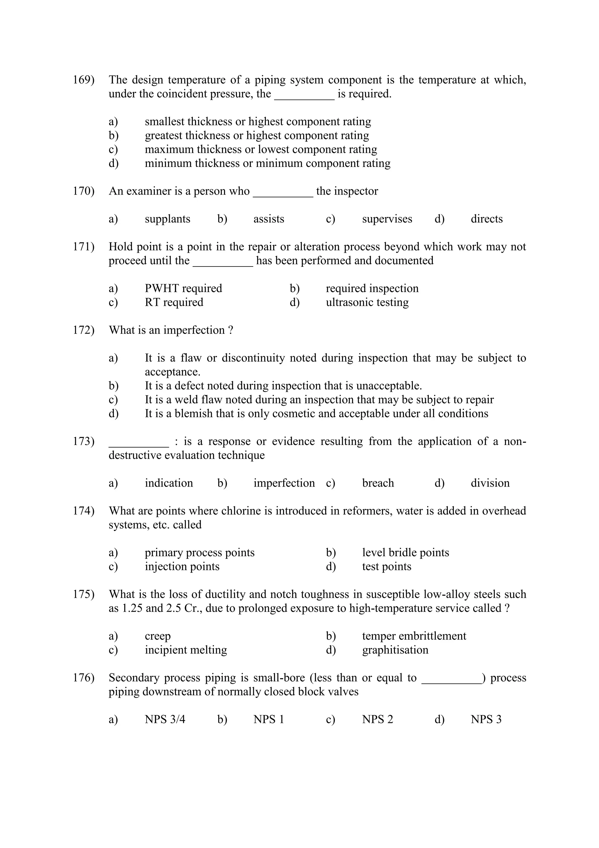 169) The design temperature of a piping system component is the temperature at which,
under the coincident pressure, the __________ is required.
a) smallest thickness or highest component rating
b) greatest thickness or highest component rating
c) maximum thickness or lowest component rating
d) minimum thickness or minimum component rating
170) An examiner is a person who __________ the inspector
a) supplants b) assists c) supervises d) directs
171) Hold point is a point in the repair or alteration process beyond which work may not
proceed until the __________ has been performed and documented
a) PWHT required b) required inspection
c) RT required d) ultrasonic testing
172) What is an imperfection ?
a) It is a flaw or discontinuity noted during inspection that may be subject to
acceptance.
b) It is a defect noted during inspection that is unacceptable.
c) It is a weld flaw noted during an inspection that may be subject to repair
d) It is a blemish that is only cosmetic and acceptable under all conditions
173) __________ : is a response or evidence resulting from the application of a non-
destructive evaluation technique
a) indication b) imperfection c) breach d) division
174) What are points where chlorine is introduced in reformers, water is added in overhead
systems, etc. called
a) primary process points b) level bridle points
c) injection points d) test points
175) What is the loss of ductility and notch toughness in susceptible low-alloy steels such
as 1.25 and 2.5 Cr., due to prolonged exposure to high-temperature service called ?
a) creep b) temper embrittlement
c) incipient melting d) graphitisation
176) Secondary process piping is small-bore (less than or equal to __________) process
piping downstream of normally closed block valves
a) NPS 3/4 b) NPS 1 c) NPS 2 d) NPS 3
 