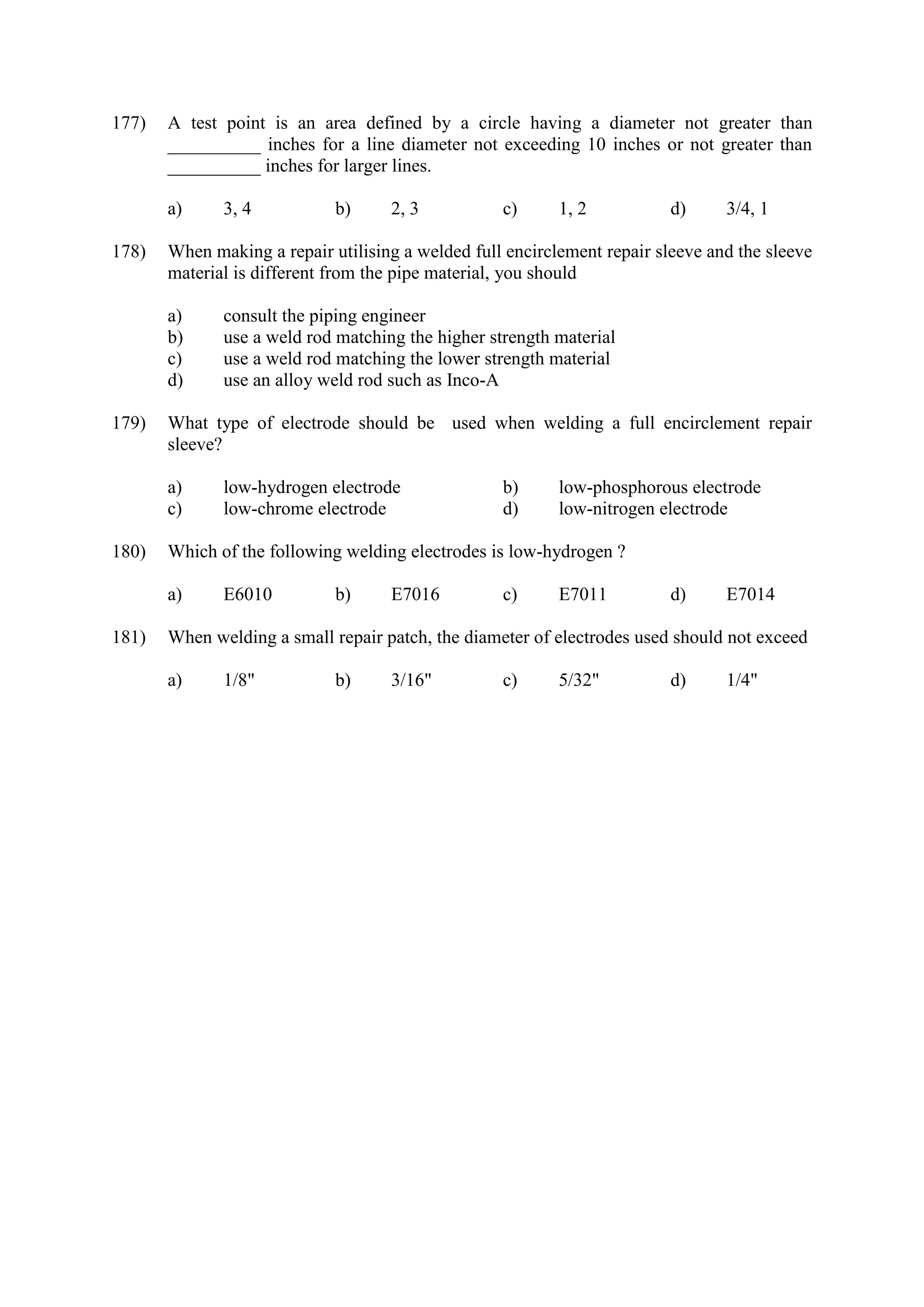 177) A test point is an area defined by a circle having a diameter not greater than
__________ inches for a line diameter not exceeding 10 inches or not greater than
__________ inches for larger lines.
a) 3, 4 b) 2, 3 c) 1, 2 d) 3/4, 1
178) When making a repair utilising a welded full encirclement repair sleeve and the sleeve
material is different from the pipe material, you should
a) consult the piping engineer
b) use a weld rod matching the higher strength material
c) use a weld rod matching the lower strength material
d) use an alloy weld rod such as Inco-A
179) What type of electrode should be used when welding a full encirclement repair
sleeve?
a) low-hydrogen electrode b) low-phosphorous electrode
c) low-chrome electrode d) low-nitrogen electrode
180) Which of the following welding electrodes is low-hydrogen ?
a) E6010 b) E7016 c) E7011 d) E7014
181) When welding a small repair patch, the diameter of electrodes used should not exceed
a) 1/8" b) 3/16" c) 5/32" d) 1/4"
 