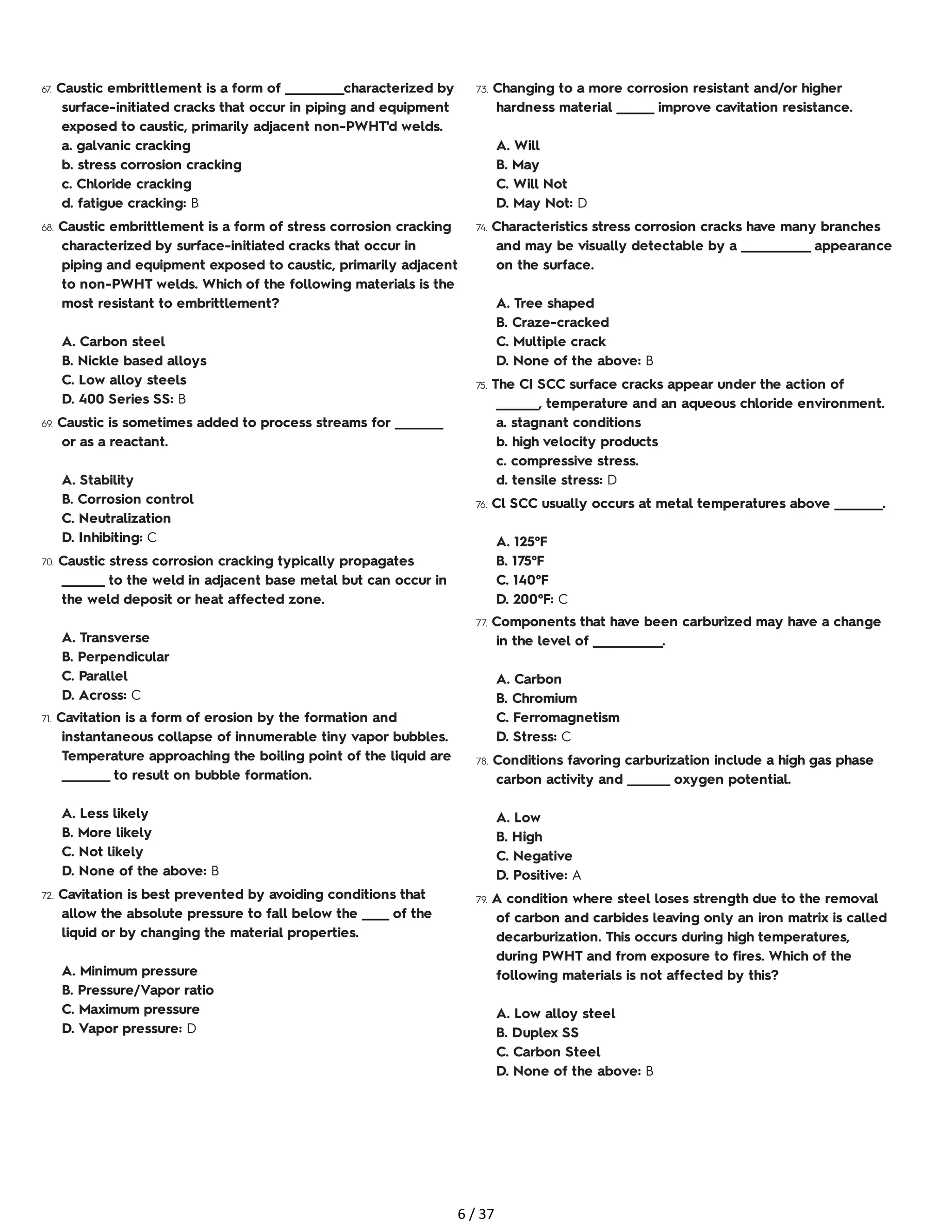 67. Caustic embrittlement is a form of ___________characterized by
surface-initiated cracks that occur in piping and equipment
exposed to caustic, primarily adjacent non-PWHT'd welds.
a. galvanic cracking
b. stress corrosion cracking
c. Chloride cracking
d. fatigue cracking: B
68. Caustic embrittlement is a form of stress corrosion cracking
characterized by surface-initiated cracks that occur in
piping and equipment exposed to caustic, primarily adjacent
to non-PWHT welds. Which of the following materials is the
most resistant to embrittlement?
A. Carbon steel
B. Nickle based alloys
C. Low alloy steels
D. 400 Series SS: B
69. Caustic is sometimes added to process streams for _________
or as a reactant.
A. Stability
B. Corrosion control
C. Neutralization
D. Inhibiting: C
70. Caustic stress corrosion cracking typically propagates
________ to the weld in adjacent base metal but can occur in
the weld deposit or heat affected zone.
A. Transverse
B. Perpendicular
C. Parallel
D. Across: C
71. Cavitation is a form of erosion by the formation and
instantaneous collapse of innumerable tiny vapor bubbles.
Temperature approaching the boiling point of the liquid are
_________ to result on bubble formation.
A. Less likely
B. More likely
C. Not likely
D. None of the above: B
72. Cavitation is best prevented by avoiding conditions that
allow the absolute pressure to fall below the _____ of the
liquid or by changing the material properties.
A. Minimum pressure
B. Pressure/Vapor ratio
C. Maximum pressure
D. Vapor pressure: D
73. Changing to a more corrosion resistant and/or higher
hardness material _______ improve cavitation resistance.
A. Will
B. May
C. Will Not
D. May Not: D
74. Characteristics stress corrosion cracks have many branches
and may be visually detectable by a _____________ appearance
on the surface.
A. Tree shaped
B. Craze-cracked
C. Multiple crack
D. None of the above: B
75. The CI SCC surface cracks appear under the action of
________, temperature and an aqueous chloride environment.
a. stagnant conditions
b. high velocity products
c. compressive stress.
d. tensile stress: D
76. Cl SCC usually occurs at metal temperatures above _________.
A. 125°F
B. 175°F
C. 140°F
D. 200°F: C
77. Components that have been carburized may have a change
in the level of _____________.
A. Carbon
B. Chromium
C. Ferromagnetism
D. Stress: C
78. Conditions favoring carburization include a high gas phase
carbon activity and ________ oxygen potential.
A. Low
B. High
C. Negative
D. Positive: A
79. A condition where steel loses strength due to the removal
of carbon and carbides leaving only an iron matrix is called
decarburization. This occurs during high temperatures,
during PWHT and from exposure to fires. Which of the
following materials is not affected by this?
A. Low alloy steel
B. Duplex SS
C. Carbon Steel
D. None of the above: B
6 / 37
 