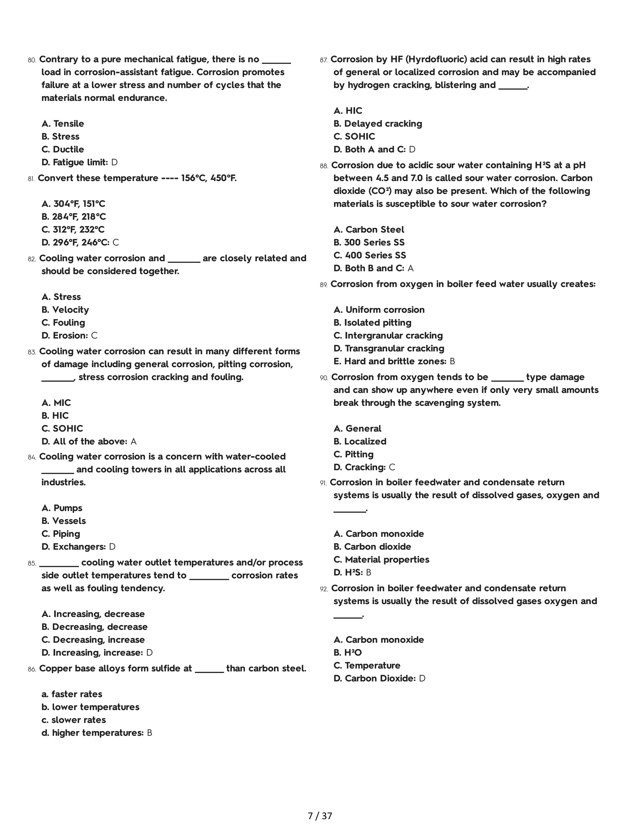 80. Contrary to a pure mechanical fatigue, there is no ________
load in corrosion-assistant fatigue. Corrosion promotes
failure at a lower stress and number of cycles that the
materials normal endurance.
A. Tensile
B. Stress
C. Ductile
D. Fatigue limit: D
81. Convert these temperature ---- 156°C, 450°F.
A. 304°F, 151°C
B. 284°F, 218°C
C. 312°F, 232°C
D. 296°F, 246°C: C
82. Cooling water corrosion and _________ are closely related and
should be considered together.
A. Stress
B. Velocity
C. Fouling
D. Erosion: C
83. Cooling water corrosion can result in many different forms
of damage including general corrosion, pitting corrosion,
_________, stress corrosion cracking and fouling.
A. MIC
B. HIC
C. SOHIC
D. All of the above: A
84. Cooling water corrosion is a concern with water-cooled
_________ and cooling towers in all applications across all
industries.
A. Pumps
B. Vessels
C. Piping
D. Exchangers: D
85. ___________ cooling water outlet temperatures and/or process
side outlet temperatures tend to ___________ corrosion rates
as well as fouling tendency.
A. Increasing, decrease
B. Decreasing, decrease
C. Decreasing, increase
D. Increasing, increase: D
86. Copper base alloys form sulfide at ________ than carbon steel.
a. faster rates
b. lower temperatures
c. slower rates
d. higher temperatures: B
87. Corrosion by HF (Hyrdofluoric) acid can result in high rates
of general or localized corrosion and may be accompanied
by hydrogen cracking, blistering and ________.
A. HIC
B. Delayed cracking
C. SOHIC
D. Both A and C: D
88. Corrosion due to acidic sour water containing H²S at a pH
between 4.5 and 7.0 is called sour water corrosion. Carbon
dioxide (CO²) may also be present. Which of the following
materials is susceptible to sour water corrosion?
A. Carbon Steel
B. 300 Series SS
C. 400 Series SS
D. Both B and C: A
89. Corrosion from oxygen in boiler feed water usually creates:
A. Uniform corrosion
B. Isolated pitting
C. Intergranular cracking
D. Transgranular cracking
E. Hard and brittle zones: B
90. Corrosion from oxygen tends to be _________ type damage
and can show up anywhere even if only very small amounts
break through the scavenging system.
A. General
B. Localized
C. Pitting
D. Cracking: C
91. Corrosion in boiler feedwater and condensate return
systems is usually the result of dissolved gases, oxygen and
_________.
A. Carbon monoxide
B. Carbon dioxide
C. Material properties
D. H²S: B
92. Corrosion in boiler feedwater and condensate return
systems is usually the result of dissolved gases oxygen and
________.
A. Carbon monoxide
B. H²O
C. Temperature
D. Carbon Dioxide: D
7 / 37
 