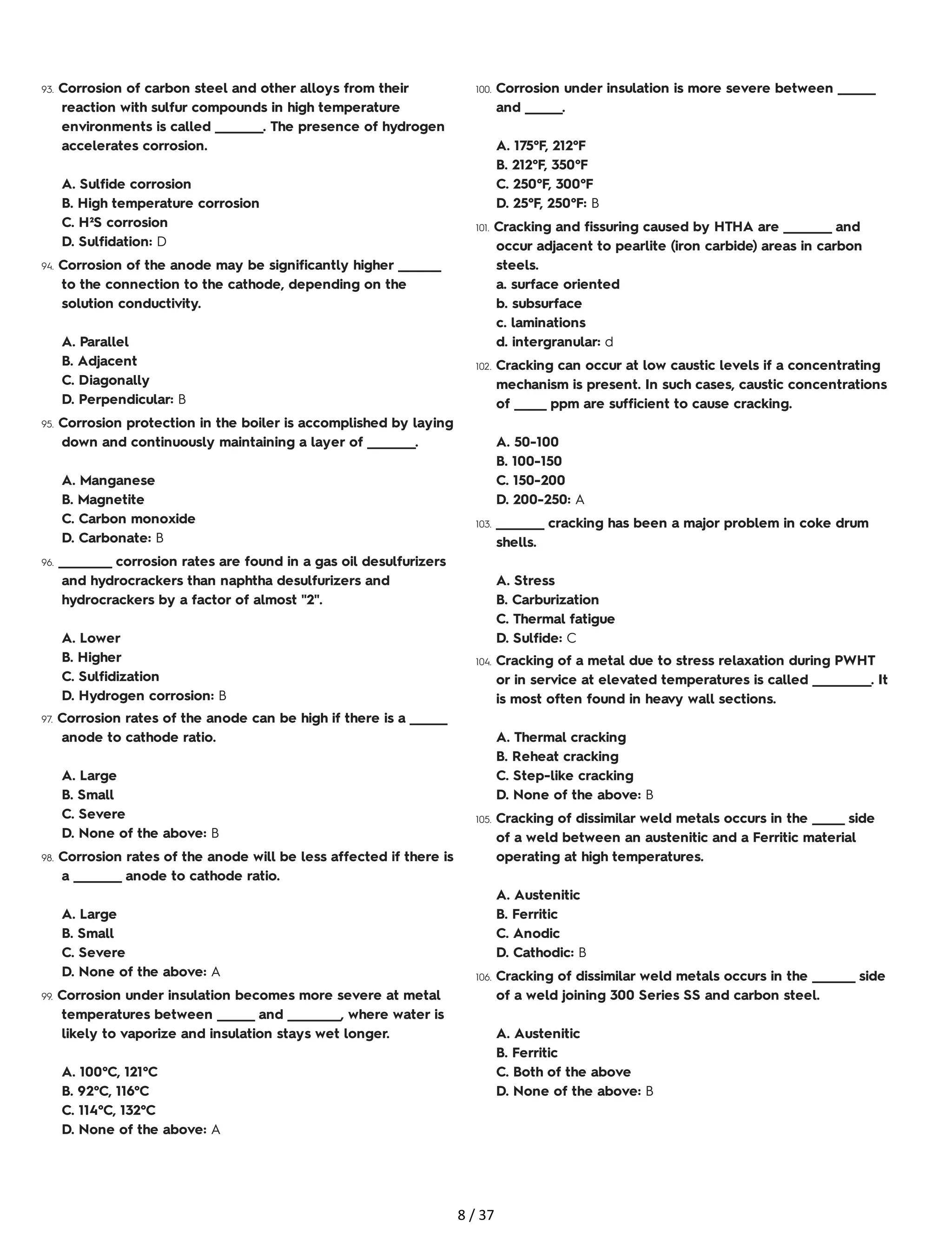 93. Corrosion of carbon steel and other alloys from their
reaction with sulfur compounds in high temperature
environments is called _________. The presence of hydrogen
accelerates corrosion.
A. Sulfide corrosion
B. High temperature corrosion
C. H²S corrosion
D. Sulfidation: D
94. Corrosion of the anode may be significantly higher ________
to the connection to the cathode, depending on the
solution conductivity.
A. Parallel
B. Adjacent
C. Diagonally
D. Perpendicular: B
95. Corrosion protection in the boiler is accomplished by laying
down and continuously maintaining a layer of _________.
A. Manganese
B. Magnetite
C. Carbon monoxide
D. Carbonate: B
96. __________ corrosion rates are found in a gas oil desulfurizers
and hydrocrackers than naphtha desulfurizers and
hydrocrackers by a factor of almost "2".
A. Lower
B. Higher
C. Sulfidization
D. Hydrogen corrosion: B
97. Corrosion rates of the anode can be high if there is a _______
anode to cathode ratio.
A. Large
B. Small
C. Severe
D. None of the above: B
98. Corrosion rates of the anode will be less affected if there is
a _________ anode to cathode ratio.
A. Large
B. Small
C. Severe
D. None of the above: A
99. Corrosion under insulation becomes more severe at metal
temperatures between _______ and __________, where water is
likely to vaporize and insulation stays wet longer.
A. 100°C, 121°C
B. 92°C, 116°C
C. 114°C, 132°C
D. None of the above: A
100. Corrosion under insulation is more severe between _______
and _______.
A. 175°F, 212°F
B. 212°F, 350°F
C. 250°F, 300°F
D. 25°F, 250°F: B
101. Cracking and fissuring caused by HTHA are _________ and
occur adjacent to pearlite (iron carbide) areas in carbon
steels.
a. surface oriented
b. subsurface
c. laminations
d. intergranular: d
102. Cracking can occur at low caustic levels if a concentrating
mechanism is present. In such cases, caustic concentrations
of ______ ppm are sufficient to cause cracking.
A. 50-100
B. 100-150
C. 150-200
D. 200-250: A
103. _________ cracking has been a major problem in coke drum
shells.
A. Stress
B. Carburization
C. Thermal fatigue
D. Sulfide: C
104. Cracking of a metal due to stress relaxation during PWHT
or in service at elevated temperatures is called ___________. It
is most often found in heavy wall sections.
A. Thermal cracking
B. Reheat cracking
C. Step-like cracking
D. None of the above: B
105. Cracking of dissimilar weld metals occurs in the ______ side
of a weld between an austenitic and a Ferritic material
operating at high temperatures.
A. Austenitic
B. Ferritic
C. Anodic
D. Cathodic: B
106. Cracking of dissimilar weld metals occurs in the ________ side
of a weld joining 300 Series SS and carbon steel.
A. Austenitic
B. Ferritic
C. Both of the above
D. None of the above: B
8 / 37
 