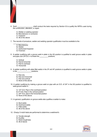101
6. Each _________________ shall conduct the tests required by Section IX to qualify the WPS's used during
the construction, alteration, or repair.
A. Welder or welding operator
B. Manufacturer or contractor
C. Inspector
D. All of the above
7. The records of procedure, welder and welding operator qualification must be available to the
_______________ .
A. Manufacturer
B. Welder
C. Authorized Inspector
D. Foreman
8. A welder qualifying with a groove weld in plate in the 4G position is qualified to weld groove welds in plate
and pipe over 24"O.D. in at least the _________ positions.
A. Vertical
B. Flat & horizontal
C. Flat & overhead
D. Horizontal
9. A welder qualifying with plate fillet welds in the 3F and 4F positions is qualified to weld groove welds in plate
in the _______________ positions.
A. Flat only
B. Flat and horizontal
C. Flat and vertical
D. None of the above
10. A welder qualifying by making a groove weld on pipe with an O.D. of 3/4" in the 5G position is qualified to
weld groove welds in:
A. 1/2" O.D. Pipe in the overhead position
B. 6" O.D. Pipe in the vertical position
C. 3/4" O.D. pipe in the horizontal position
D. None of the above
11. In general, qualification on groove welds also qualifies a welder to make:
A. Stud welds
B. Overhand welds
C. Fillet welds
D. All of the above
12. Charpy V-notch tests are performed to determine a weldment's
A. Tensile strength
B. Ductility
C. Notch toughness
D. All of above
 