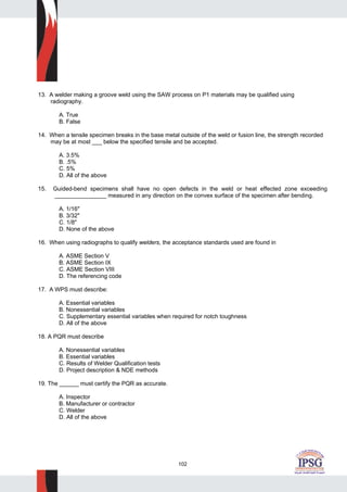 102
13. A welder making a groove weld using the SAW process on P1 materials may be qualified using
radiography.
A. True
B. False
14. When a tensile specimen breaks in the base metal outside of the weld or fusion line, the strength recorded
may be at most ___ below the specified tensile and be accepted.
A. 3.5%
B. .5%
C. 5%
D. All of the above
15. Guided-bend specimens shall have no open defects in the weld or heat effected zone exceeding
________________ measured in any direction on the convex surface of the specimen after bending.
A. 1/16"
B. 3/32"
C. 1/8"
D. None of the above
16. When using radiographs to qualify welders, the acceptance standards used are found in
A. ASME Section V
B. ASME Section IX
C. ASME Section VIII
D. The referencing code
17. A WPS must describe:
A. Essential variables
B. Nonessential variables
C. Supplementary essential variables when required for notch toughness
D. All of the above
18. A PQR must describe
A. Nonessential variables
B. Essential variables
C. Results of Welder Qualification tests
D. Project description & NDE methods
19. The ______ must certify the PQR as accurate.
A. Inspector
B. Manufacturer or contractor
C. Welder
D. All of the above
 