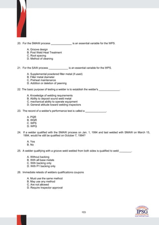 103
20. For the SMAW process ______________ is an essential variable for the WPS.
A. Groove design
B. Post Weld Heat Treatment
C. Root spacing
D. Method of cleaning
21. For the SAW process _____________ is an essential variable for the WPS.
A. Supplemental powdered filler metal (if used)
B. Filler metal diameter
C. Preheat maintenance
D. Addition or deletion of peening
22. The basic purpose of testing a welder is to establish the welder's ______________.
A. Knowledge of welding requirements
B. Ability to deposit sound weld metal
C. mechanical ability to operate equipment
D. General attitude toward welding inspectors
23. The record of a welder's performance test is called a ______________.
A. PQR
B. WQR
C. WPS
D. WPQ
24. If a welder qualified with the SMAW process on Jan. 1, 1994 and last welded with SMAW on March 15,
1994, would he still be qualified on October 7, 1994?
A. Yes
B. No
25. A welder qualifying with a groove weld welded from both sides is qualified to weld ________.
A. Without backing
B. With all base metals
C. With backing only
D. With P1 backing only
26. Immediate retests of welders qualifications coupons
A. Must use the same method
B. May use any method
C. Are not allowed
D. Require Inspector approval
 