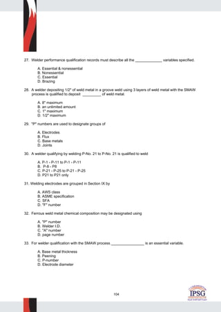 104
27. Welder performance qualification records must describe all the _____________ variables specified.
A. Essential & nonessential
B. Nonessential
C. Essential
D. Brazing
28. A welder depositing 1/2" of weld metal in a groove weld using 3 layers of weld metal with the SMAW
process is qualified to deposit _________ of weld metal.
A. 8" maximum
B. an unlimited amount
C. 1" maximum
D. 1/2" maximum
29. "P" numbers are used to designate groups of
A. Electrodes
B. Flux
C. Base metals
D. Joints
30. A welder qualifying by welding P-No. 21 to P-No. 21 is qualified to weld
A. P-1 - P-11 to P-1 - P-11
B. P-8 - P8
C. P-21 - P-25 to P-21 - P-25
D. P21 to P21 only
31. Welding electrodes are grouped in Section IX by
A. AWS class
B. ASME specification
C. SFA
D. "F" number
32. Ferrous weld metal chemical composition may be designated using
A. "P" number
B. Welder I.D.
C. "A" number
D. page number
33. For welder qualification with the SMAW process ________________ is an essential variable.
A. Base metal thickness
B. Peening
C. P-number
D. Electrode diameter
 