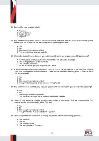 105
34. Each welder must be assigned a(n)
A. P number
B. Unique identifier
C. Hood & gloves
D. Inspector
35. May a welder who qualified in the 2G position on 1/4 inch thick plate, weld a 1 inch outside diameter groove
weld in pipe, 1/4 inch thick in the horizontal position without requalification?
A. Yes
B. No
C. Not enough information provided
D. Yes, provided pipe is carbon steel, P#1
36. What is the basic difference between gas metal arc welding and gas tungsten arc welding processes?
A. GMAW uses a continuously fed filler metal and GTAW a tungsten electrode
B. The SFA specification of the filler metal
C. The F# of the filler metal
D. GTAW is run with gas; gas is optional with GMAW
37. A welder has been tested in the 6-G position, using an E-7018 F-4 electrode, on 6” sch 160 (.718” nom) SA
106B pipe. Is this welder qualified to weld a 2” 300# ANSI schedule 80 bore flange to a 2” schedule 80 SA
106 B nozzle neck?
A. Yes
B. No
C. Not enough information provided
D. Yes, provided a backing strip is provided in the 2” weld.
38. May a welder who is qualified using a double-groove weld, make a single V-groove weld without backing?
A. Yes
B. No
C. Not enough information provided
D. Yes, because backing is not an essential variable for a welder
39. May a GTAW welder be qualified by radiography, in lieu of bend tests? The test coupon will be P-22
material and the production welds will be P-22 also.
A. Yes
B. No
C. Not enough information provided
D. Yes, provided the P-22 is welded with F-22 fillers
40. Who is responsible for qualification of welding procedures, welders and welding operators?
A. The Inspector
B. The A.I.
C. The Shop Foreman
D. The Manufacturer of Contractor
 