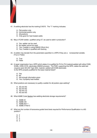 106
41. A welding electrode has the marking E-6010. The “1” marking indicates:
A. Flat position only
B. Horizontal position only
C. All positions
D. Only good for heat treated welds
42. May a FCAW welder, qualified using UT, be used to weld in production?
A. Yes, welder can be used
B. No welder cannot be used
C. Yes, if welder is using GMAW (Short Arc)
D. Yes, if welder is qualified with backing
43. A welder may deviate from the parameters specified in a WPS if they are a nonessential variable.
(True or False)
A. True
B. False
44. A repair organization has a WPS which states it is qualified for P-8 to P-8 material welded with either E308,
E308L, E309, E316, electrodes (SMAW process). The PQR, supporting this WPS, states the weld test
coupons were SA-240 Type 304L material, welded with E308 electrodes.
Is the WPS properly qualified for the base material listed?
A. Yes
B. No
C. Not enough information given
D. Yes, if properly heat treated
45. What positions are necessary to qualify a welder for all position pipe welding?
A. 3G and 4G
B. 2G and 5G
C. 3G and 1G
D. 4G and 5G
46. What ASME Code Section has welding electrode storage requirements?
A. ASME IX
B. ASME VIII
C. ASME B31.1
D. ASME II Part C
47. What are the number of transverse guided bend tests required for Performance Qualification in a 6G
position?
A. 2
B. 4
C. 6
D. 3
 