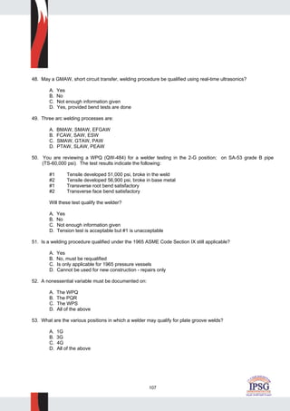 107
48. May a GMAW, short circuit transfer, welding procedure be qualified using real-time ultrasonics?
A. Yes
B. No
C. Not enough information given
D. Yes, provided bend tests are done
49. Three arc welding processes are:
A. BMAW, SMAW, EFGAW
B. FCAW, SAW, ESW
C. SMAW, GTAW, PAW
D. PTAW, SLAW, PEAW
50. You are reviewing a WPQ (QW-484) for a welder testing in the 2-G position; on SA-53 grade B pipe
(TS-60,000 psi). The test results indicate the following:
#1 Tensile developed 51,000 psi, broke in the weld
#2 Tensile developed 56,900 psi, broke in base metal
#1 Transverse root bend satisfactory
#2 Transverse face bend satisfactory
Will these test qualify the welder?
A. Yes
B. No
C. Not enough information given
D. Tension test is acceptable but #1 is unacceptable
51. Is a welding procedure qualified under the 1965 ASME Code Section IX still applicable?
A. Yes
B. No, must be requalified
C. Is only applicable for 1965 pressure vessels
D. Cannot be used for new construction - repairs only
52. A nonessential variable must be documented on:
A. The WPQ
B. The PQR
C. The WPS
D. All of the above
53. What are the various positions in which a welder may qualify for plate groove welds?
A. 1G
B. 3G
C. 4G
D. All of the above
 