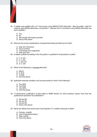 108
54. A welder was qualified with a P-1 test coupon using SMAW E7018 electrodes. May the welder weld P-4
material using E8028 electrodes in production? (Assume the P-4 procedure using E8028 electrodes has
been qualified.)
A. Yes
B. No
C. Not enough information provided
D. None of the above
55. What are the primary classifications of guided-bend tests permitted by the Code?
A. Side and Transverse
B. Face and Root
C. Transverse and Longitudinal
D. Side and Face
56. A welder qualified by welding in the 5G position is qualified for what position on plate?
A. F, H, OH
B. F, V, OH
C. V, OH, SP
D. H, V, OH
57. Which of the following is a covered electrode?
A. E6010
B. E 7018
C. E 9028
D. All of the above
58. Applicable essential variables must be documented on which of the following?
A. The WPS
B. The PQR
C. The WPQ
D. All of the above
59. In performance qualification of pipe welds to ASME Section IX, which positions require more than two
guided bend specimens for qualification?
A. 5G and 6G
B. 2G and 4F
C. 4G and 5G
D. None of the above
60. Name two defects that would cause visual rejection of a welder’s test pipe or plate?
A. Porosity, underfill
B. Lack of penetration/fusion
C. Slag, overlap
D. Any of the above
 
