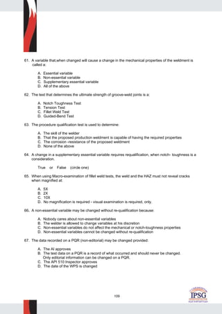 109
61. A variable that,when changed will cause a change in the mechanical properties of the weldment is
called a:
A. Essential variable
B. Non-essential variable
C. Supplementary essential variable
D. All of the above
62. The test that determines the ultimate strength of groove-weld joints is a:
A. Notch Toughness Test
B. Tension Test
C. Fillet Weld Test
D. Guided-Bend Test
63. The procedure qualification test is used to determine:
A. The skill of the welder
B. That the proposed production weldment is capable of having the required properties
C. The corrosion -resistance of the proposed weldment
D. None of the above
64. A change in a supplementary essential variable requires requalification, when notch- toughness is a
consideration.
True or False (circle one)
65. When using Macro-examination of fillet weld tests, the weld and the HAZ must not reveal cracks
when magnified at:
A. 5X
B. 2X
C. 10X
D. No magnification is required - visual examination is required, only.
66. A non-essential variable may be changed without re-qualification because:
A. Nobody cares about non-essential variables
B. The welder is allowed to change variables at his discretion
C. Non-essential variables do not affect the mechanical or notch-toughness properties
D. Non-essential variables cannot be changed without re-qualification
67. The data recorded on a PQR (non-editorial) may be changed provided:
A. The AI approves
B. The test data on a PQR is a record of what occurred and should never be changed.
Only editorial information can be changed on a PQR.
C. The API 510 Inspector approves
D. The date of the WPS is changed
 