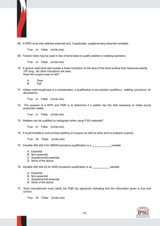 110
68. A WPS must only address essential and, if applicable, supplementary essential variables.
True or False (circle one)
69. Tension tests may be used in lieu of bend tests to qualify welders or welding operators.
True or False (circle one)
70. A groove weld bend test reveals a linear indication on the face of the bend surface that measures exactly
1/8" long. No other indications are seen.
Does this coupon pass or fail?
A. Pass
B. Fail
71. Unless notch-toughness is a consideration, a qualification in any position qualifies a welding procedure for
all positions.
True or False (circle one)
72. The purpose of a WPS and PQR is to determine if a welder has the skill necessary to make sound
production welds.
True or False (circle one)
73. Welders can be qualified by radiograph when using P 6X materials?
True or False (circle one)
74. It is permissible to sub-contract welding of coupons as well as other work to prepare coupons.
True Or False (circle one)
75. Variable QW 402.4 for SMAW procedure qualification is a _____________variable
A. Essential
B. Non-essential
C. Supplemental essential
D. None of the above
76. Variable QW 404.24 for SAW procedure qualification is an ___________ variable
A. Essential
B. Non-essential
C. Supplemental essential
D. None of the above
77. Each manufacturer must certify the PQR (by signature) indicating that the information given is true and
correct.
True Or False (circle one)
 