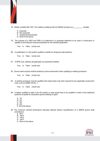 111
78. Welder variable QW- 405.1 (for welders qualifying with the SMAW process) is a _________ variable.
A. Essential
B. Non-essential
C. Supplemental essential
D. None of the above
79. The purpose of a WPS and PQR is to determine if a proposed weldment to be used in construction is
capable of providing the required properties for the intended application.
True or False (circle one)
80. A qualification in a 4G position qualifies a welder for all groove weld positions.
True or False (circle one)
81. A WPS must address all applicable non-essential variables.
True or False (circle one)
82. Groove weld coupons shall be tested by macro-examination when qualifying a welding procedure.
True or False (circle one)
83. A welding procedure must be qualified with impact tests only when required by the applicable construction
code, such as ASME VIII Div. 1.
True or False (circle one)
84. A welder qualified to weld in the 2G position on pipe would have to be qualified in which of the additional
positions to qualify for all position groove welding on pipe?
A. 1G
B. 2G
C. 5G
D. 6G
E All of the above
85. The maximum preheat temperature decrease allowed without requalification of a GMAW groove weld
procedure is:
A. 50°F
B. 100°F
C. 125°F
D. 150°F
E. None of the above
 