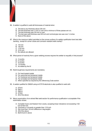 112
86. A welder is qualified to weld all thicknesses of material when:
A. The test is any thickness above 3/8 inch
B. The test thickness was ½ inch or over and a minimum of three passes are run.
C. The test thickness was 3/4 inch or over
D. The test pipe wall thickness was 5/8 inch and nominal pipe size was over ½ inches
E. None of the above
87. What is the maximum defect permitted on the convex surface of a welder qualification bend test after
bending , except for corner cracks and corrosion resistant weld overlay?
A. 1/4 inch
B. 1/8 inch
C. 1/16 inch
D. 3/16 inch
E. No defects are allowed
88. What period of inactivity from a given welding process requires the welder to requalify in that process?
A. 3 months
B. 6 months
C 9 months
D. 12 months
E. As stated by the AI
89. Notch-toughness requirements are mandatory
A. For heat treated metals
B. For quenched and tempered metals
C. For hardened and tempered metals
D. For annealed and tempered metals
E. When specified as required by the referencing Code section
90. A welder qualified for SMAW using an E7018 electrode is also qualified to weld with:
A. E7015
B. E6011
C. E6010
D. E7024
E. All of the above
91. Macro examination of an etched fillet weld section for performance qualification is acceptable if the
examination shows:
A. Complete fusion and freedom from cracks, excepting linear indications not exceeding 1/32
inch at the root.
B. Concavity or convexity no greater than 1/16 inch
C. Not more than 1/8 inch difference in leg lengths
D. All of the above
E. Both B and C above
 
