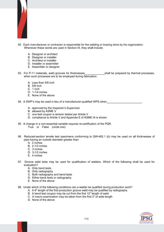 113
92. Each manufacturer or contractor is responsible for the welding or brazing done by his organization.
Whenever these words are used in Section IX, they shall include:
A. Designer or architect
B. Designer or installer
C. Architect or installer
D. Installer or assembler
E. Assembler or designer
93. For P-11 materials, weld grooves for thicknesses_____________shall be prepared by thermal processes,
when such processes are to be employed during fabrication.
A. Less than 5/8 inch
B. 5/8 inch
C. 1 inch
D. 1-1/4 inches
E. None of the above
94. A SWP’s may be used in lieu of a manufacturer-qualified WPS when_______________________.
A. approved by the Inspector’s Supervisor
B. allowed by ASME V
C. one test coupon is tension tested per Article V
D. compliance to Article V and Appendix E of ASME IX is shown
95. A change in a non-essential variable requires re-certification of the PQR.
True or False (circle one)
96. Reduced-section tensile test specimens conforming to QW-462.1 (b) may be used on all thicknesses of
pipe having an outside diameter greater than:
A. 2 inches
B. 2-1/2 inches
C. 3 inches
D. 3-1/2 inches
E. 4 inches
97. Groove weld tests may be used for qualification of welders. Which of the following shall be used for
evaluation?
A. Only bend tests
B. Only radiography
C. Both radiography and bend tests
D. Either bend tests or radiography
E. None of the above
98. Under which of the following conditions can a welder be qualified during production work?
A. A 6" length of the first production groove weld may be qualified by radiography
B. A bend test coupon may be cut from the first 12" length of weld
C. A macro examination may be taken from the first 3" of weld length
D. None of the above
 