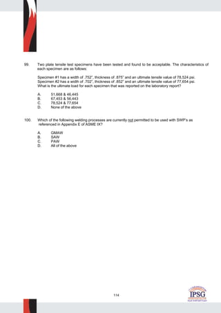 114
99. Two plate tensile test specimens have been tested and found to be acceptable. The characteristics of
each specimen are as follows:
Specimen #1 has a width of .752”, thickness of .875” and an ultimate tensile value of 78,524 psi.
Specimen #2 has a width of .702”, thickness of .852” and an ultimate tensile value of 77,654 psi.
What is the ultimate load for each specimen that was reported on the laboratory report?
A. 51,668 & 46,445
B. 67,453 & 56,443
C. 78,524 & 77,654
D. None of the above
100. Which of the following welding processes are currently not permitted to be used with SWP’s as
referenced in Appendix E of ASME IX?
A. GMAW
B. SAW
C. PAW
D. All of the above
 