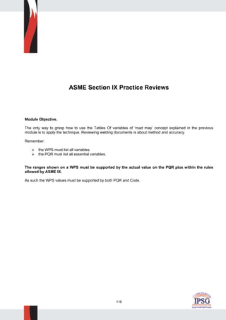 116
ASME Section IX Practice Reviews
Module Objective.
The only way to grasp how to use the Tables Of variables of ‘road map’ concept explained in the previous
module is to apply the technique. Reviewing welding documents is about method and accuracy.
Remember:
the WPS must list all variables
the PQR must list all essential variables.
The ranges shown on a WPS must be supported by the actual value on the PQR plus within the rules
allowed by ASME IX.
As such the WPS values must be supported by both PQR and Code.
 