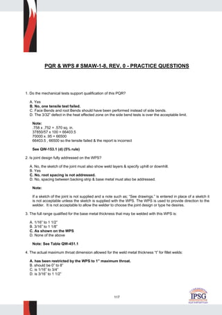 117
PQR & WPS # SMAW-1-8, REV. 0 - PRACTICE QUESTIONS
1. Do the mechanical tests support qualification of this PQR?
A. Yes
B. No, one tensile test failed.
C. Face Bends and root Bends should have been performed instead of side bends.
D. The 3/32” defect in the heat effected zone on the side bend tests is over the acceptable limit.
Note:
.758 x ,752 = .570 sq. in.
37850/57 x 100 = 66403.5
70000 x .95 = 66500
66403.5 , 66500 so the tensile failed & the report is incorrect
See QW-153.1 (d) (5% rule)
2. Is joint design fully addressed on the WPS?
A. No, the sketch of the joint must also show weld layers & specify uphill or downhill.
B. Yes
C. No, root spacing is not addressed.
D. No, spacing between backing strip & base metal must also be addressed.
Note:
If a sketch of the joint is not supplied and a note such as; “See drawings.” is entered in place of a sketch it
is not acceptable unless the sketch is supplied with the WPS. The WPS is used to provide direction to the
welder. It is not acceptable to allow the welder to choose the joint design or type he desires.
3. The full range qualified for the base metal thickness that may be welded with this WPS is:
A. 1/16” to 1 1/2”
B. 3/16” to 1 1/8”
C. As shown on the WPS
D. None of the above
Note: See Table QW-451.1
4. The actual maximum throat dimension allowed for the weld metal thickness “t” for fillet welds:
A. has been restricted by the WPS to 1” maximum throat.
B. should be 0” to 8”
C. is 1/16” to 3/4”
D. is 3/16” to 1 1/2”
 