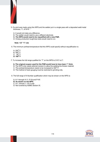 118
5. If a joint was made using this WPS and the welder put in a single pass with a deposited weld metal
thickness, “t”, of 9/16” :
A. It would not make any difference.
B. The welder would need to use a different electrode.
C. The WPS would need to be requalified with a new PQR.
D. Charpy production toughness tests would need to run.
Note: 1/2” “t” rule
6. The minimum preheat temperature that this WPS could specify without requalification is:
A. 200
O
F
B. 300O
F
C. 50O
F
D. 100O
F
7. To increase the full range qualified for “T” on the WPS to 3/16” to 2”:
A. The original coupon used for the PQR would have to have been 1” thick.
B. The WPS only needs editorial revision to allow the welding the thicker material.
C. The preheat temperature needs to be increased to 300O
F.
D. The method of back gouging must be restricted to grinding only.
8. The full range of A Number qualification which may be shown on the WPS is:
A. A-1 through A-11, P-34 and P-4X
B. As shown on the WPS
C. A-1, Groups 1, 2 & 3 only
D. Not covered by ASME Section IX.
 