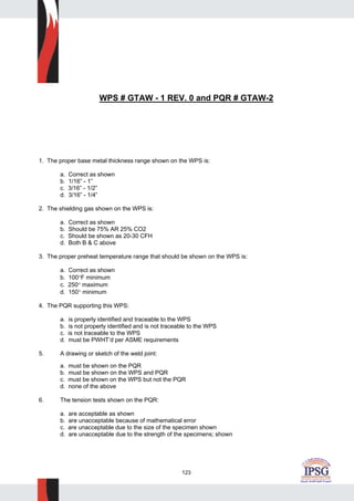 123
WPS # GTAW - 1 REV. 0 and PQR # GTAW-2
1. The proper base metal thickness range shown on the WPS is:
a. Correct as shown
b. 1/16” - 1”
c. 3/16” - 1/2”
d. 3/16” - 1/4”
2. The shielding gas shown on the WPS is:
a. Correct as shown
b. Should be 75% AR 25% CO2
c. Should be shown as 20-30 CFH
d. Both B & C above
3. The proper preheat temperature range that should be shown on the WPS is:
a. Correct as shown
b. 100°F minimum
c. 250° maximum
d. 150° minimum
4. The PQR supporting this WPS:
a. is properly identified and traceable to the WPS
b. is not properly identified and is not traceable to the WPS
c. is not traceable to the WPS
d. must be PWHT’d per ASME requirements
5. A drawing or sketch of the weld joint:
a. must be shown on the PQR
b. must be shown on the WPS and PQR
c. must be shown on the WPS but not the PQR
d. none of the above
6. The tension tests shown on the PQR:
a. are acceptable as shown
b. are unacceptable because of mathematical error
c. are unacceptable due to the size of the specimen shown
d. are unacceptable due to the strength of the specimens; shown
 