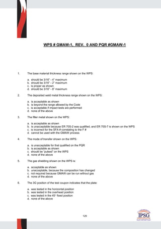 129
WPS # GMAW-1, REV. 0 AND PQR #GMAW-1
1. The base material thickness range shown on the WPS:
a. should be 3/16” - 4” maximum
b. should be 3/16” - 2” maximum
c. is proper as shown
d. should be 3/16” - 8” maximum
2. The deposited weld metal thickness range shown on the WPS:
a. is acceptable as shown
b. is beyond the range allowed by the Code
c. is acceptable if impact tests are performed
d. none of the above
3. The filler metal shown on the WPS:
a. is acceptable as shown
b. is unacceptable because ER 70S-2 was qualified, and ER 70S-7 is shown on the WPS
c. is incorrect for the SFA # correlating to the F #
d. cannot be used with the GMAW process
4. The mode of transfer shown on the WPS:
a. is unacceptable for that qualified on the PQR
b. is acceptable as shown
c. should be “pulsed” on the WPS
d. none of the above
5. The gas shielding shown on the WPS is:
a. acceptable as shown
b. unacceptable, because the composition has changed
c. not required because GMAW can be run without gas
d. none of the above
6. The 3G position of the test coupon indicates that the plate:
a. was tested in the horizontal position
b. was tested in the overhead position
c. was tested in the 45° fixed position
d. none of the above
 