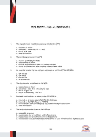 135
WPS #SAW-1, REV. O, PQR #SAW-1
1. The deposited weld metal thickness range listed on the WPS:
a. is correct as shown
b. is incorrect - should be 3/16” - 2” max.
c. should be 4” max.
d. none of the above
2. The joint design shown on the WPS:
a. must be qualified by the PQR
b. is acceptable as shown
c. must be re-qualified if an open root joint will be used
d. should be qualified with a backing strip instead of weld metal
3. An essential variable that has not been addressed on both the WPS and PQR is:
a. QW-404.36
b. QW-403.9
c. QW-403.13
d. all of the above
4. The pipe diameter range listed on the WPS:
a. is acceptable as shown
b. is incorrect - plate does not qualify for pipe
c. should be >24” o.d.
d. should be shown as > 2 7/8” o.d.
5. Post-weld heat treatment as shown on the WPS/PQR is:
a. incorrect, as all codes require PWHT in this thickness
b. incorrect, as the PQR should be PWHT’d
c. incorrect as the WPS should specify required PWHT of production welds
d. none of the above
6. The tension test results shown on the PQR are:
a. acceptable as shown
b. unacceptable due to insufficient width of specimens
c. unacceptable due to insufficient number of specimens
d. unacceptable because multiple specimens cannot be used in this thickness of plate coupon
 