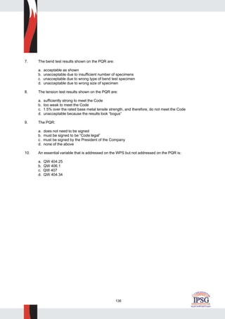 136
7. The bend test results shown on the PQR are:
a. acceptable as shown
b. unacceptable due to insufficient number of specimens
c. unacceptable due to wrong type of bend test specimen
d. unacceptable due to wrong size of specimen
8. The tension test results shown on the PQR are:
a. sufficiently strong to meet the Code
b. too weak to meet the Code
c. 1.5% over the rated base metal tensile strength, and therefore, do not meet the Code
d. unacceptable because the results look “bogus”
9. The PQR:
a. does not need to be signed
b. must be signed to be “Code legal”
c. must be signed by the President of the Company
d. none of the above
10. An essential variable that is addressed on the WPS but not addressed on the PQR is:
a. QW 404.25
b. QW 406.1
c. QW 407
d. QW 404.34
 