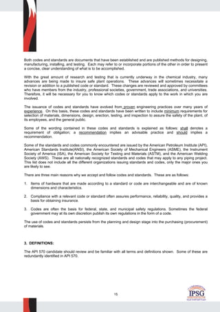 15
Both codes and standards are documents that have been established and are published methods for designing,
manufacturing, installing, and testing. Each may refer to or incorporate portions of the other in order to present
a concise, clear understanding of what is to be accomplished.
With the great amount of research and testing that is currently underway in the chemical industry, many
advances are being made to insure safe plant operations. These advances will sometimes necessitate a
revision or addition to a published code or standard. These changes are reviewed and approved by committees
who have members from the industry, professional societies, government, trade associations, and universities.
Therefore, it will be necessary for you to know which codes or standards apply to the work in which you are
involved.
The issuance of codes and standards have evolved from proven engineering practices over many years of
experience. On this basis, these codes and standards have been written to include minimum requirements for
selection of materials, dimensions, design, erection, testing, and inspection to assure the safety of the plant, of
its employees, and the general public.
Some of the wording contained in these codes and standards is explained as follows: shall denotes a
requirement of obligation; a recommendation implies an advisable practice and should implies a
recommendation.
Some of the standards and codes commonly encountered are issued by the American Petroleum Institute (API),
American Standards Institute(ANSI), the American Society of Mechanical Engineers (ASME), the Instrument
Society of America (ISA), the American Society for Testing and Materials (ASTM), and the American Welding
Society (AWS). These are all nationally recognized standards and codes that may apply to any piping project.
This list does not include all the different organizations issuing standards and codes, only the major ones you
are likely to see.
There are three main reasons why we accept and follow codes and standards. These are as follows:
1. Items of hardware that are made according to a standard or code are interchangeable and are of known
dimensions and characteristics.
2. Compliance with a relevant code or standard often assures performance, reliability, quality, and provides a
basis for obtaining insurance.
3. Codes are often the basis for federal, state, and municipal safety regulations. Sometimes the federal
government may at its own discretion publish its own regulations in the form of a code.
The use of codes and standards persists from the planning and design stage into the purchasing (procurement)
of materials.
3. DEFINITIONS:
The API 570 candidate should review and be familiar with all terms and definitions shown. Some of these are
redundantly identified in API 570.
 