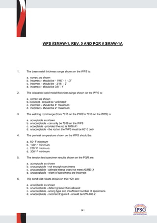 141
WPS #SMAW-1, REV. 0 AND PQR # SMAW-1A
1. The base metal thickness range shown on the WPS is:
a. correct as shown
b. incorrect - should be - 1/16” - 1 1/2”
c. incorrect - should be - 3/16” - 2”
d. incorrect - should be 3/8” - 1”
2. The deposited weld metal thickness range shown on the WPS is:
a. correct as shown
b. incorrect - should be “unlimited”
c. incorrect - should be 8” maximum
d. incorrect - should be 2” maximum
3. The welding rod change (from 7018 on the PQR to 7016 on the WPS) is:
a. acceptable as shown
b. unacceptable - can only be 7018 on the WPS
c. acceptable - provided the rod is 7016 A1
d. unacceptable - the rod on the WPS must be 6010 only
4. The preheat temperature shown on the WPS should be:
a. 60° F minimum
b. 100° F minimum
c. 250° F minimum
d. 300° F minimum
5. The tension test specimen results shown on the PQR are:
a. acceptable as shown
b. unacceptable - not enough specimens
c. unacceptable - ultimate stress does not meet ASME IX
d. unacceptable - width of specimens are incorrect
6. The bend test results shown on the PQR are:
a. acceptable as shown
b. unacceptable - defect greater than allowed
c. unacceptable - wrong type and insufficient number of specimens
d. unacceptable - incorrect Figure # - should be QW-463.2
 