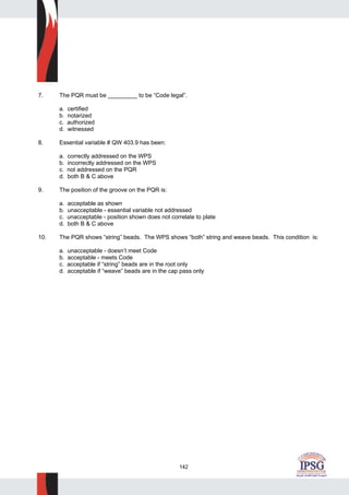 142
7. The PQR must be _________ to be “Code legal”.
a. certified
b. notarized
c. authorized
d. witnessed
8. Essential variable # QW 403.9 has been:
a. correctly addressed on the WPS
b. incorrectly addressed on the WPS
c. not addressed on the PQR
d. both B & C above
9. The position of the groove on the PQR is:
a. acceptable as shown
b. unacceptable - essential variable not addressed
c. unacceptable - position shown does not correlate to plate
d. both B & C above
10. The PQR shows “string” beads. The WPS shows “both” string and weave beads. This condition is:
a. unacceptable - doesn’t meet Code
b. acceptable - meets Code
c. acceptable if “string” beads are in the root only
d. acceptable if “weave” beads are in the cap pass only
 