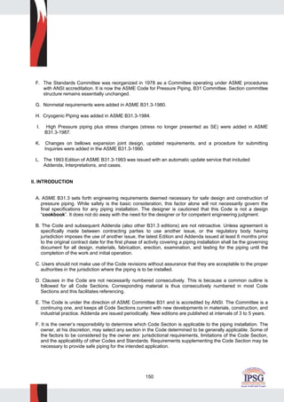 150
F. The Standards Committee was reorganized in 1978 as a Committee operating under ASME procedures
with ANSI accreditation. It is now the ASME Code for Pressure Piping, B31 Committee. Section committee
structure remains essentially unchanged.
G. Nonmetal requirements were added in ASME B31.3-1980.
H. Cryogenic Piping was added in ASME B31.3-1984.
I. High Pressure piping plus stress changes (stress no longer presented as SE) were added in ASME
B31.3-1987.
K. Changes on bellows expansion joint design, updated requirements, and a procedure for submitting
Inquiries were added in the ASME B31.3-1990.
L. The 1993 Edition of ASME B31.3-1993 was issued with an automatic update service that included
Addenda, Interpretations, and cases.
II. INTRODUCTION
A. ASME B31.3 sets forth engineering requirements deemed necessary for safe design and construction of
pressure piping. While safety is the basic consideration, this factor alone will not necessarily govern the
final specifications for any piping installation. The designer is cautioned that this Code is not a design
“cookbook”. It does not do away with the need for the designer or for competent engineering judgment.
B. The Code and subsequent Addenda (also other B31.3 editions) are not retroactive. Unless agreement is
specifically made between contracting parties to use another issue, or the regulatory body having
jurisdiction imposes the use of another issue, the latest Edition and Addenda issued at least 6 months prior
to the original contract date for the first phase of activity covering a piping installation shall be the governing
document for all design, materials, fabrication, erection, examination, and testing for the piping until the
completion of the work and initial operation.
C. Users should not make use of the Code revisions without assurance that they are acceptable to the proper
authorities in the jurisdiction where the piping is to be installed.
D. Clauses in the Code are not necessarily numbered consecutively. This is because a common outline is
followed for all Code Sections. Corresponding material is thus consecutively numbered in most Code
Sections and this facilitates referencing.
E. The Code is under the direction of ASME Committee B31 and is accredited by ANSI. The Committee is a
continuing one, and keeps all Code Sections current with new developments in materials, construction, and
industrial practice. Addenda are issued periodically. New editions are published at intervals of 3 to 5 years.
F. It is the owner’s responsibility to determine which Code Section is applicable to the piping installation. The
owner, at his discretion, may select any section in the Code determined to be generally applicable. Some of
the factors to be considered by the owner are: jurisdictional requirements, limitations of the Code Section,
and the applicability of other Codes and Standards. Requirements supplementing the Code Section may be
necessary to provide safe piping for the intended application.
 