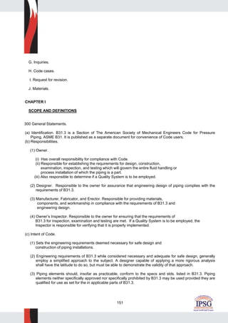 151
G. Inquiries.
H. Code cases.
I. Request for revision.
J. Materials.
CHAPTER I
SCOPE AND DEFINITIONS
300 General Statements.
(a) Identification. B31.3 is a Section of The American Society of Mechanical Engineers Code for Pressure
Piping, ASME B31. It is published as a separate document for convenience of Code users.
(b) Responsibilities.
(1) Owner.
(i) Has overall responsibility for compliance with Code.
(ii) Responsible for establishing the requirements for design, construction,
examination, inspection, and testing which will govern the entire fluid handling or
process installation of which the piping is a part.
(iii) Also responsible to determine if a Quality System is to be employed.
(2) Designer. Responsible to the owner for assurance that engineering design of piping complies with the
requirements of B31.3.
(3) Manufacturer, Fabricator, and Erector. Responsible for providing materials,
components, and workmanship in compliance with the requirements of B31.3 and
engineering design.
(4) Owner’s Inspector. Responsible to the owner for ensuring that the requirements of
B31.3 for inspection, examination and testing are met. If a Quality System is to be employed, the
Inspector is responsible for verifying that it is properly implemented.
(c) Intent of Code.
(1) Sets the engineering requirements deemed necessary for safe design and
construction of piping installations.
(2) Engineering requirements of B31.3 while considered necessary and adequate for safe design, generally
employ a simplified approach to the subject. A designer capable of applying a more rigorous analysis
shall have the latitude to do so, but must be able to demonstrate the validity of that approach.
(3) Piping elements should, insofar as practicable, conform to the specs and stds. listed in B31.3. Piping
elements neither specifically approved nor specifically prohibited by B31.3 may be used provided they are
qualified for use as set for the in applicable parts of B31.3.
 