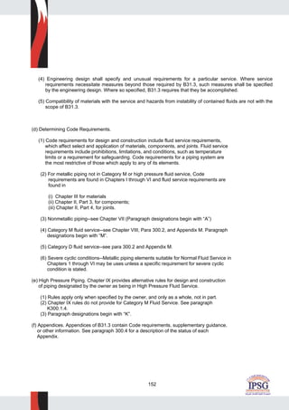 152
(4) Engineering design shall specify and unusual requirements for a particular service. Where service
requirements necessitate measures beyond those required by B31.3, such measures shall be specified
by the engineering design. Where so specified, B31.3 requires that they be accomplished.
(5) Compatibility of materials with the service and hazards from instability of contained fluids are not with the
scope of B31.3.
(d) Determining Code Requirements.
(1) Code requirements for design and construction include fluid service requirements,
which affect select and application of materials, components, and joints. Fluid service
requirements include prohibitions, limitations, and conditions, such as temperature
limits or a requirement for safeguarding. Code requirements for a piping system are
the most restrictive of those which apply to any of its elements.
(2) For metallic piping not in Category M or high pressure fluid service, Code
requirements are found in Chapters I through VI and fluid service requirements are
found in
(i) Chapter III for materials
(ii) Chapter II, Part 3, for components;
(iii) Chapter II, Part 4, for joints.
(3) Nonmetallic piping--see Chapter VII (Paragraph designations begin with “A”)
(4) Category M fluid service--see Chapter VIII, Para 300.2, and Appendix M. Paragraph
designations begin with “M”.
(5) Category D fluid service--see para 300.2 and Appendix M.
(6) Severe cyclic conditions--Metallic piping elements suitable for Normal Fluid Service in
Chapters 1 through VI may be uses unless a specific requirement for severe cyclic
condition is stated.
(e) High Pressure Piping. Chapter IX provides alternative rules for design and construction
of piping designated by the owner as being in High Pressure Fluid Service.
(1) Rules apply only when specified by the owner, and only as a whole, not in part.
(2) Chapter IX rules do not provide for Category M Fluid Service. See paragraph
K300.1.4.
(3) Paragraph designations begin with “K”.
(f) Appendices. Appendices of B31.3 contain Code requirements, supplementary guidance,
or other information. See paragraph 300.4 for a description of the status of each
Appendix.
 