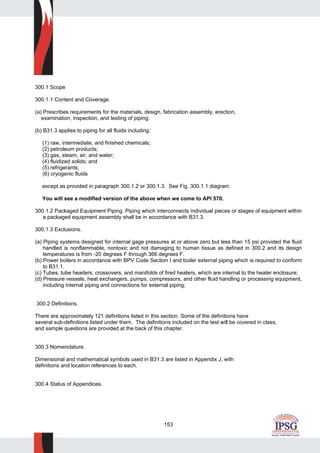 153
300.1 Scope
300.1.1 Content and Coverage.
(a) Prescribes requirements for the materials, design, fabrication assembly, erection,
examination, inspection, and testing of piping.
(b) B31.3 applies to piping for all fluids including:
(1) raw, intermediate, and finished chemicals;
(2) petroleum products;
(3) gas, steam, air, and water;
(4) fluidized solids; and
(5) refrigerants;
(6) cryogenic fluids
except as provided in paragraph 300.1.2 or 300.1.3. See Fig. 300.1.1 diagram.
You will see a modified version of the above when we come to API 570.
300.1.2 Packaged Equipment Piping. Piping which interconnects individual pieces or stages of equipment within
a packaged equipment assembly shall be in accordance with B31.3.
300.1.3 Exclusions.
(a) Piping systems designed for internal gage pressures at or above zero but less than 15 psi provided the fluid
handled is nonflammable, nontoxic and not damaging to human tissue as defined in 300.2 and its design
temperatures is from -20 degrees F through 366 degrees F.
(b) Power boilers in accordance with BPV Code Section I and boiler external piping which is required to conform
to B31.1.
(c) Tubes, tube headers, crossovers, and manifolds of fired heaters, which are internal to the heater enclosure;
(d) Pressure vessels, heat exchangers, pumps, compressors, and other fluid handling or processing equipment,
including internal piping and connections for external piping;
300.2 Definitions.
There are approximately 121 definitions listed in this section. Some of the definitions have
several sub-definitions listed under them. The definitions included on the test will be covered in class,
and sample questions are provided at the back of this chapter.
300.3 Nomenclature.
Dimensional and mathematical symbols used in B31.3 are listed in Appendix J, with
definitions and location references to each.
300.4 Status of Appendices.
 