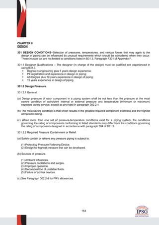 154
CHAPTER II
DESIGN
301 DESIGN CONDITIONS--Selection of pressures, temperatures, and various forces that may apply to the
design of piping can be influenced by unusual requirements which should be considered when they occur.
These include but are not limited to conditions listed in B31.3, Paragraph F301 of Appendix F.
301.1 Designer Qualifications – The designer (in charge of the design) must be qualified and experienced in
using B31.3.
Degree in engineering plus 5 years design experience;
PE registration and experience in design or piping;
AS Degree plus 10 years experience in design of piping;
15 years experience in design of piping.
301.2 Design Pressure.
301.2.1 General.
(a) Design pressure of each component in a piping system shall be not less than the pressure at the most
severe condition of coincident internal or external pressure and temperature (minimum or maximum)
expected during service, except as provided in paragraph 302.2.4.
(b) The most severe condition is that which results in the greatest required component thickness and the highest
component rating.
(c) When more than one set of pressure-temperature conditions exist for a piping system, the conditions
governing the rating of components conforming to listed standards may differ from the conditions governing
the rating of components designed in accordance with paragraph 304 of B31.3.
301.2.2 Required Pressure Containment or Relief.
(a) Safely contain or relieve any pressure piping is subject to.
(1) Protect by Pressure Relieving Device.
(2) Design for highest pressure that can be developed.
(b) Sources of pressure.
(1) Ambient influences.
(2) Pressure oscillations and surges.
(3) Improper operation.
(4) Decomposition of unstable fluids.
(5) Failure of control devices.
(c) See Paragraph 302.2.4 for PRV allowances.
 
