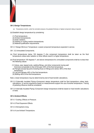 155
301.3 Design Temperatures.
(a) Temperature at which, under the coincident pressure, the greatest thickness or highest component rating is required.
(b) Establish design temperature by considering:
(1) Fluid temperature.
(2) Ambient temperatures.
(3) Solar radiation.
(4) Heating or cooling medium temperatures.
(5) Material qualification requirements.
301.3.1 Design Minimum Temperature: Lowest component temperature expected in service.
301. 3.2 Uninsulated Components.
(a) Fluid temperatures below 150 degrees F.--the component temperature shall be taken as the fluid
temperature unless solar radiation or other effects result in a higher temperature.
(b) Fluid temperature 150 degrees F. and above--temperature for uninsulated components shall be no less than
the following values:
(1) Valves, pipe, lapped ends, welding fittings, and other components having wall
thickness comparable to that of the pipe--95% of the fluid temperature.
(2) Flanges (except lap joint) including those on fittings and valves--90% of the fluid
temperature.
(3) Lap joint flanges--85% of the fluid temperature.
(4) Bolting--80% of the fluid temperature.
Note: a lower temperature may be determined by test of heat transfer calculations.
301.3.3 Externally Insulated Piping--Component design temperature shall be fluid temperature unless tests,
calculations, or service experience based on measurements support the use of another temperature. Tracing
of jacketing influence shall be considered.
301.3.4 Internally Insulated Piping--Component design temperature shall be based on heat transfer calculations
or tests.
301.4 Ambient Effects.
301.4.1 Cooling: Effects on Pressure.
301.4.2 Fluid Expansion Effects.
301.4.3 Atmospheric Icing.
301.4.4 Low Ambient Temperature.
 