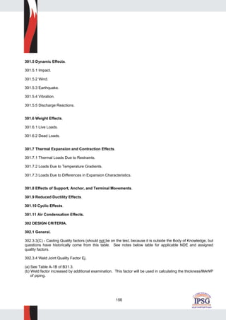 156
301.5 Dynamic Effects.
301.5.1 Impact.
301.5.2 Wind.
301.5.3 Earthquake.
301.5.4 Vibration.
301.5.5 Discharge Reactions.
301.6 Weight Effects.
301.6.1 Live Loads.
301.6.2 Dead Loads.
301.7 Thermal Expansion and Contraction Effects.
301.7.1 Thermal Loads Due to Restraints.
301.7.2 Loads Due to Temperature Gradients.
301.7.3 Loads Due to Differences in Expansion Characteristics.
301.8 Effects of Support, Anchor, and Terminal Movements.
301.9 Reduced Ductility Effects.
301.10 Cyclic Effects.
301.11 Air Condensation Effects.
302 DESIGN CRITERIA.
302.1 General.
302.3.3(C) - Casting Quality factors (should not be on the test, because it is outside the Body of Knowledge, but
questions have historically come from this table. See notes below table for applicable NDE and assigned
quality factors.
302.3.4 Weld Joint Quality Factor Ej.
(a) See Table A-1B of B31.3.
(b) Weld factor increased by additional examination. This factor will be used in calculating the thickness/MAWP
of piping.
 