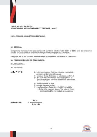 157
TABLE 302.3.3C and 302.3.4
LONGITUDINAL WELD JOINT QUALITY FACTOR E C and EJ
PART 2--PRESSURE DESIGN OF PIPING COMPONENTS
303 GENERAL
Components manufactured in accordance with standards listed in Table 326.1 of B31.3 shall be considered
suitable for use at pressure-temperature ratings in with paragraph 302.2.1 of B31.3.
Paragraph 304 of B31.3 covers pressure design of components not covered in Table 326.1.
304 PRESSURE DESIGN OF COMPONENTS.
304.1 Straight Pipe.
304.1.1 General.
(a) tm = t + c tm = minimum required thickness including mechanical,
corrosion, and erosion allowances.
t = pressure design thickness, as calculated per B31.3.
c = the sum of the mechanical allowances (thread or
groove depth) plus corrosion and erosion allowances.
d = inside diameter of pipe.
D = outside diameter of pipe.
Y = coefficient from Table 304.1.1 of B31.3, valid for
t < D/6 and for materials shown. The value of Y may
be interpolated for intermediate temperatures.
d + 2c
(b) For t ≥ D/6: Y = --------------------
D + d + 2c
 