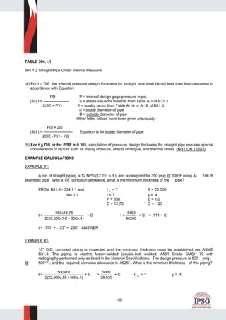 158
TABLE 304.1.1
304.1.2 Straight Pipe Under Internal Pressure.
(a) For t < D/6, the internal pressure design thickness for straight pipe shall be not less than that calculated in
accordance with Equation:
PD P = internal design gage pressure in psi.
(3a) t = -------------------- S = stress value for material from Table A-1 of B31.3.
2(SE + PY) E = quality factor from Table A-1A or A-1B of B31.3.
d = inside diameter of pipe
D = outside diameter of pipe
Other letter values have been given previously.
P(d + 2c)
(3b) t = ----------------------- Equation is for inside diameter of pipe.
2[SE - P(1 - Y)]
(b) For t > D/6 or for P/SE > 0.385, calculation of pressure design thickness for straight pipe requires special
consideration of factors such as theory of failure, effects of fatigue, and thermal stress. (NOT ON TEST!)
EXAMPLE CALCULATIONS
EXAMPLE #1:
A run of straight piping is 12 NPS (12.75” o.d.), and is designed for 350 psig @ 300°F using A- 106 B
seamless pipe. With a 1/8” corrosion allowance, what is the minimum thickness of the pipe?
FROM B31.3 - 304.1.1 and t m = ? S = 20,000
304.1.2 t = ? y = .4
P = 350 E = 1.0
D = 12.75 C = .125
t =
350x12.75
2(20,000x1.0 + 350x.4)
+ C t =
4463
40280
+ C = .111 + C
t = .111” + .125” = .236” ANSWER
EXAMPLE #2:
10” O.D. corroded piping is inspected and the minimum thickness must be established per ASME
B31.3. The piping is electric fusion-welded (double-butt welded) A691 Grade CMSH 70 with
radiography performed only as listed in the Material Specifications. The design pressure is 500 psig
@ 500°F., and the required corrosion allowance is .0625”. What is the minimum thickness of this piping?
t =
500x10
2(22,900x.85+500x.4)
+ C =
5000
38,930
+ C t m = ? y = .4
 