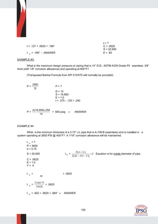 159
t = ?
t = .127 + .0625 = .189” C = .0625
S = 22,900
t m = .189” - ANSWER E = .85
EXAMPLE #3:
What is the maximum design pressure on piping that is 14” O.D., ASTM A335 Grade P5 seamless 3/8”
thick (with 1/8” corrosion allowance) and operating at 600°F?
(Transposed Barlow Formula from API 510/570 will normally be provided)
P =
2SEt
D
P = ?
D = 14
S = 16,800
E = 1.0
t = .375 - .125 = .250
P =
2x16,800x.250
14
= 600 psig ← ANSWER
EXAMPLE #4
What is the minimum thickness of a 5.75” i.d. pipe that is A-106-B (seamless) and is installed in a
system operating at 3650 PSI @ 400°F? A 1/16” corrosion allowance will be maintained.
t m = ?
P = 3650
d = 5.75
S = 20,000 t m =
P d c
SE P Y
C
( )
[ ( )]
+
− −
+
2
2 1
Equation is for inside diameter of pipe.
C = .0625
E = 1.0
Y = .4
t m =
m
+ .0625
t m =
2144375
35620
.
+ .0625
t m = .602 + .0625 = .664” ← ANSWER
 