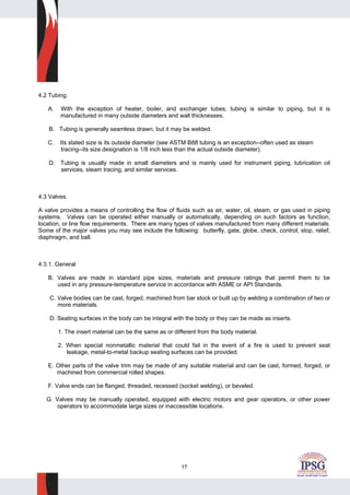 17
4.2 Tubing.
A. With the exception of heater, boiler, and exchanger tubes, tubing is similar to piping, but it is
manufactured in many outside diameters and wall thicknesses.
B. Tubing is generally seamless drawn, but it may be welded.
C. Its stated size is its outside diameter (see ASTM B88 tubing is an exception--often used as steam
tracing--its size designation is 1/8 inch less than the actual outside diameter).
D. Tubing is usually made in small diameters and is mainly used for instrument piping, lubrication oil
services, steam tracing, and similar services.
4.3 Valves.
A valve provides a means of controlling the flow of fluids such as air, water, oil, steam, or gas used in piping
systems. Valves can be operated either manually or automatically, depending on such factors as function,
location, or line flow requirements. There are many types of valves manufactured from many different materials.
Some of the major valves you may see include the following: butterfly, gate, globe, check, control, stop, relief,
diaphragm, and ball.
4.3.1. General
B. Valves are made in standard pipe sizes, materials and pressure ratings that permit them to be
used in any pressure-temperature service in accordance with ASME or API Standards.
C. Valve bodies can be cast, forged, machined from bar stock or built up by welding a combination of two or
more materials.
D. Seating surfaces in the body can be integral with the body or they can be made as inserts.
1. The insert material can be the same as or different from the body material.
2. When special nonmetallic material that could fail in the event of a fire is used to prevent seat
leakage, metal-to-metal backup seating surfaces can be provided.
E. Other parts of the valve trim may be made of any suitable material and can be cast, formed, forged, or
machined from commercial rolled shapes.
F. Valve ends can be flanged, threaded, recessed (socket welding), or beveled.
G. Valves may be manually operated, equipped with electric motors and gear operators, or other power
operators to accommodate large sizes or inaccessible locations.
 