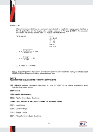 161
EXAMPLE #7
What is the minimum thickness of a permanent blank that will be installed in a piping system that has a
16” i.d. gasket face on the flanges, with a design pressure of 750 psig @ 800°F. The corrosion
allowance is 1/8” and the material is SA-516-70 plate with no butt welds.
FROM 304.5.3 t = ?
S = 12,000
E = 1.0
d g = 16
P = 750
C = .125
t m = 16
3x750
16x12,000x1
+ .125
t m = 16
2250
192,000
+ .125
t m = 1.857” ← ANSWER
NOTE: Depending on how the question is worded, the corrosion allowance factor (c) may have to be added
twice to compensate for corrosion from both sides of the blank.
PART 3
FLUID SERVICE REQUIREMENTS FOR PIPING COMPONENTS
305 PIPE--Pipe includes components designated as “tube” or “tubing” in the material specification, when
intended for pressure service.
305.1 General.
305.2 Specific Requirements.
305.2.3 Pipe for Severe Cyclic Conditions.
306 FITTINGS, BENDS, MITERS, LAPS, AND BRANCH CONNECTIONS.
306.1.1 Listed fittings.
306.1.2 Unlisted Fittings.
306.1.3 Specific Fittings.
306.1.4 Fittings for Severe Cyclic Conditions.
 